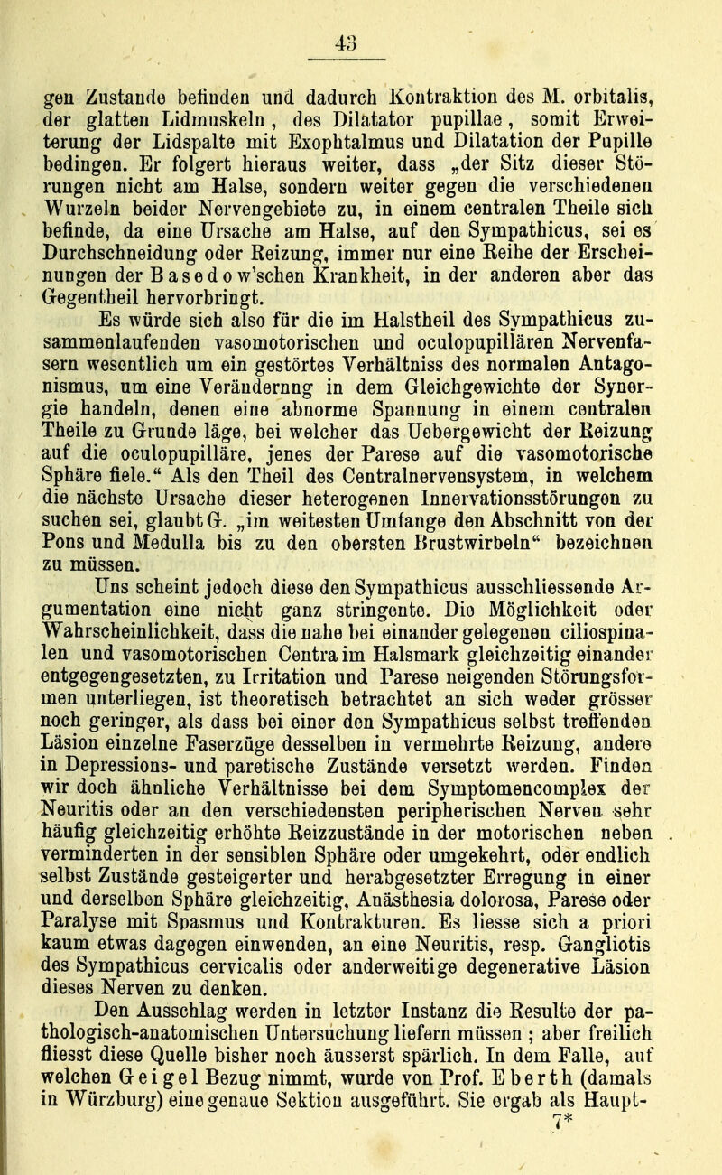 gen Zustaude befiudeii und dadurch Kontraktion des M. orbitalis, der glatten Lidmnskeln , des Dilatator papillae, somit Erwei- terung der Lidspalte mit Exophtalmus und Dilatation der Pupille bedingen. Er folgert hieraus weiter, dass „der Sitz dieser Sto- rungen nicht am Halse, sondern weiter gegen die verschiedenen Wurzeln beider Nervengebiete zu, in einem centralen Theile sich befinde, da eine Ursache am Halse, auf den Sympathicus, sei es Durchschneidung oder Reizung, immer nur eine Reihe der Erschei- nungen der B a s e d o w'schen Krankheit, in der anderen aber das Gegentbeil hervorbringt. Es wiirde sich also fiir die im Halstheil des Sympathicus zu- sammenlaufenden vasomotorischen und oculopupillaren Nervenfa- sern wesontlich um ein gestortes Verhaltniss des normalen Antago- nismus, um eine Veraudernng in dem Gleichgewicbte der Syner- gie handeln, denen eine abnorme Spannung in einem centralen Theile zu Grunde lage, bei welcher das Uobergewicbt der Reizung auf die oculopupillare, jenes der Parese auf die vasomotorische Sphare fiele. Als den Theil des Centralnervensystem, in welchem die nachste Ursache dieser heterogenen Innervationsstorungen zu suchen sei, glaubtG. „im weitesten Umfange den Abschnitt von der Pons und Medulla bis zu den obersten Brustwirbeln bezeichnen zu miissen. Uns scheint jedoch diese den Sympathicus ausschliessende Ar- gumentation eine nieht ganz stringente. Die Moglichkeit oder Wahrscheinlichkeit, dass die nahe bei einander gelegenen ciliospina- len und vasomotorischen Centra im Halsmark gleichzeitig einander entgegengesetzten, zu Irritation und Parese neigenden Storungsfor- men unterliegen, ist theoretisch betrachtet an sich weder grosser noch geringer, als dass bei einer den Sympathicus selbst treffenden Lasion einzelne Faserzuge desselben in vermehrte Reizung, andere in Depressions- und paretische Zustande versetzt werden. Finden wir doch ahnliche Verhaltnisse bei dem Symptomencomplex der Neuritis oder an den verschiedensten peripherischen Nerven sehr haufig gleichzeitig erhohte Reizzustande in der motorischen neben verminderten in der sensiblen Sphare oder umgekehrt, oder endlich selbst Zustande gesteigerter und herabgesetzter Erregung in einer und derselben Sphare gleichzeitig, Anasthesia dolorosa, Parese oder Paralyse mit Spasmus und Kontrakturen. Es liesse sich a priori kaum etwas dagegen einwenden, an eine Neuritis, resp. Gangliotis des Sympathicus cervicalis oder anderweitige degenerative Lasion dieses Nerven zu denken. Den Ausschlag werden in letzter Instanz die Resulfce der pa- thologisch-anatomischen Untersuchung liefern miissen ; aber freilich fliesst diese Quelle bisher noch ausserst sparlich. In dem Falle, auf welchen G e i g e 1 Bezug nimmt, wurde von Prof. E b e r t h (damals in Wiirzburg) eiuegenaue Sektiou ausgefiihrt. Sie ergab als Haupt-