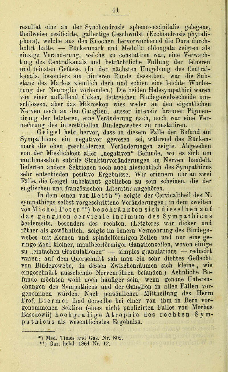 resultat eine an der Synchondrosis spheno-occipitalis gelegene, theilweise ossificiute, gallertige Geschwulst (Ecchondrosis phytali- phora), welche aus den Knochen hervorwucliernd die Dura durch- bohrt hatte. — Riickenmark und Medulla oblongata zeigten als einzige Veranderung, welche zu constatiren war, eine Verwaoh- tung des Centralkanals und betrachtliche Fiillung der feineren und feicsten Gefasse. (In der nachsten Umgebung des Central- kanals, besonders am binteren Rande desselben, war die Sub- stanz des Markes ziemlich derb und schien eine leichte VVuche- rung der Neuroglia vorhanden.) Die boiden Halssympathici waren von einer aulfallend dicken, fettreichen Bindegewebsscheide um- schlossen, aber das Mikroskop wies weder an den eigentlichen Neiven noch an den Gaoglien, ausser intensiv brauner Pigmen- tirung der letzteren, eine Veranderung nach, noch war eine Ver- niehrung des interstitiellen Bindegewebes zu constatiren. Geigel hebt hervor, dass in diesem Falle der Befund am Sympathicus ein negativer gewesen sei, wahrend das Kiicken- mark die oben geschilderten Veranderungen zeigte. Abgesehen von der Misslichkeit aller „negativen Befunde, wo as sich um muthmasslicli subtile Strukturveranderungen an Nerven handelt, lieferten andere Sektionen doch auch hinsichtlich des Sympathicus sehr entschieden positive Ergebnisse. Wir erinnern nur an zwei Falle, die Geigel unbekanut geblieben zu sein scheinen, die der englischeu und franzosischen Literatur angehoren. In dem einen von R e i t h *) zeigte der Cervicaltheil des N. sympathicus selbst vorgeschrittene Veranderungen; in dem zweiten von MichelPeter**)beschranJitensichdieselbenauf das ganglion cervicale infimum des Sympathicus beiderseits, besonders des rechten. (Letzteres war dicker und rother als gewohnlich, zeigte im Innern Vermehrung des Bindege- webes mit Kernen und spindelformigen Zellen und nur eine ge- ringe Zahl kleiner, maulbeerformiger Ganglienzellen, wovon einige zu „einfachen Granulationen — simples granulations — reducirt waren; auf dem Querschnitt sah man ein sehr dichtes Geflecht von Bindegewebe, in dessen Zwischenraumen sich kleine , wie eingeschniirt aussehendo Nervenrohren befanden.) Aehnliche Be- funde mochten wohl noch haufiger sein, wenn genaue Untersu- chungen des Sympathicus und der Ganglien in alien Fallen vor- genommen wiirden. Nach personlicher Mittheilung des Herrn Prof. Biermer fand derselbe bei einer von ihm in Bern vor- genommenen Sektion (eines nicht publicirten Falles von Morbus Basedowii) hochgradige Atrophie des rechten Sym- pathicus als wesentlichstes Ergebniss. *) Med. Times and Gaz. Nr. 802, **) Gaz. hebd. 1864 Nr. 12.