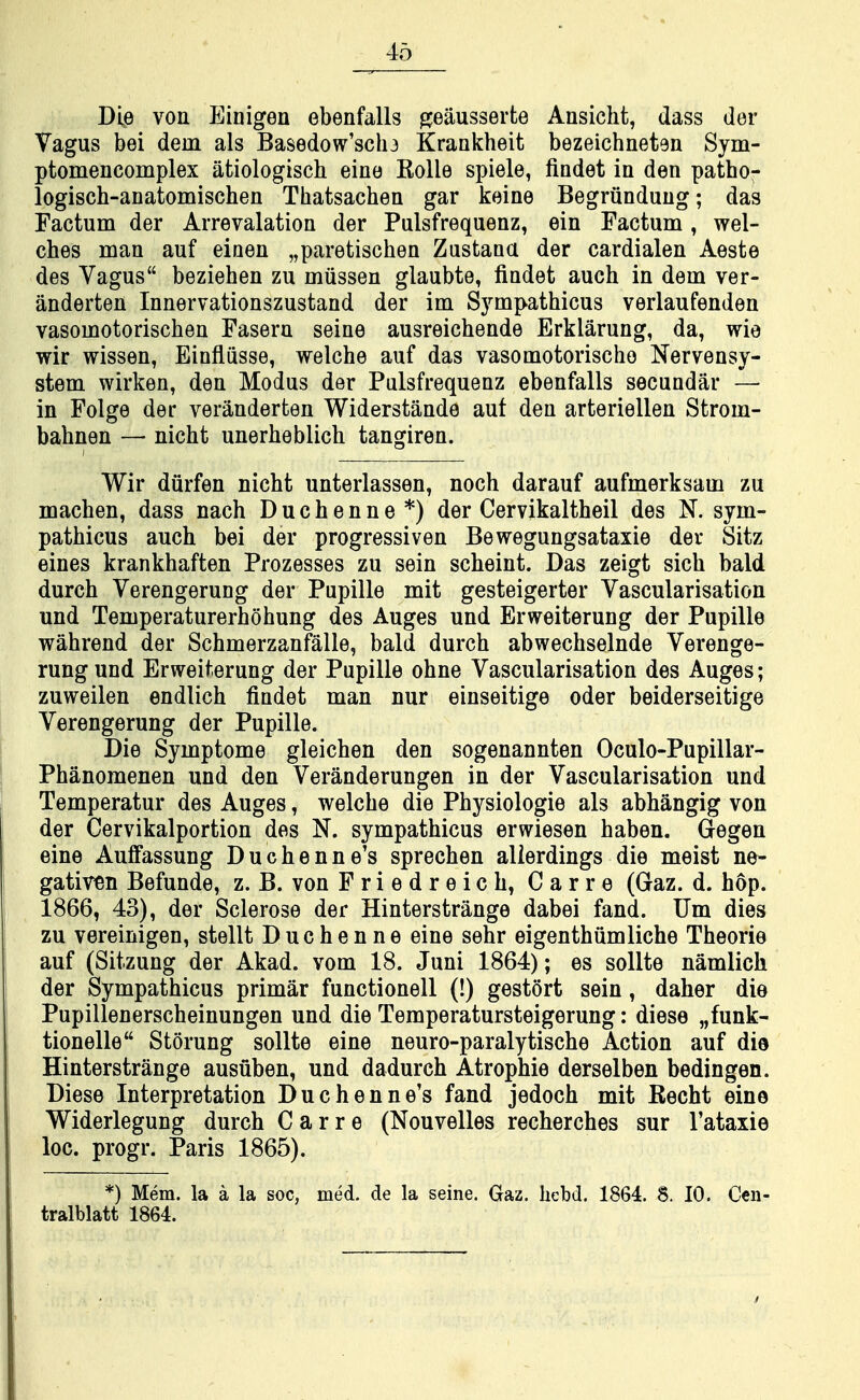 Die von Einigen ebenfalls ^eausserfce Ansicht, dass der Vagus bei dem als Basedow'sclu Krankheit bezeichneten Sym- ptomencomplex atiologisch eine Kolle spiele, findet in den patho- logisch-anatomischen Thatsachen gar keine Begriindung; das Factum der Arrevalation der Pulsfrequenz, ein Factum, wel- ches man auf einen „paretischen Zustana der cardialen Aeste des Vagus beziehen zu miissen glaubte, findet auch in dem ver- anderten Innervationszustand der im Sympathicus verlaufenden vasomotorischen Fasern seine ausreichende Erklarung, da, wie wir wissen, Einfliisse, welche auf das vasomotorischo Nervensy- stem wirken, den Modus der Pulsfrequenz ebenfalls secundar — in Folge der veranderten Widerstande auf den arteriellen Strom- bahnen — nicht unerheblich tangiren. Wir diirfen nicht unterlassen, noch darauf aufmerksam zu machen, dass nach D u c h e n n e *) der Cervikaltheil des N. sym- pathicus auch bei der progressiven Bewegungsataxie der Sitz eines krankhaften Prozesses zu sein scheint. Das zeigt sich bald durch Verengerung der Pupille mit gesteigerter Vascularisation und Temperaturerhohung des Auges und Erweiterung der Pupille wahrend der Schmerzanfalle, bald durch abwechselnde Verenge- rung und Erweiterung der Pupille ohne Vascularisation des Auges; zuweilen endlich findet man nur einseitige oder beiderseitige Verengerung der Pupille. Die Symptome gleichen den sogenannten Oculo-Pupillar- Phanomenen und den Veranderungen in der Vascularisation und Temperatur des Auges, welche die Physiologic als abhangig von der Cervikalportion des N. sympathicus erwiesen haben. Gegen eine AulFassung Duchenne's sprechen alierdings die meist ne- gativ«n Befunde, z. B. von Friedreich, Carre (Gaz. d. hop. 1866, 43), der Sclerose der Hinterstrange dabei fand. Um dies zu vereinigen, stellt Duchenne eine sehr eigenthiimliche Theorie auf (Sitzung der Akad. vom 18. Juni 1864); es sollte namlich der Sympathicus primar functionell (!) gestort sein, daher die Pupillenerscheinungen und die Temperatursteigerung: diese „funk- tionelle Storung sollte eine neuro-paralytische Action auf die Hinterstrange ausuben, und dadurch Atrophic derselben bedingen. Diese Interpretation Duchenne's fand jedoch mit Eecht eine Widerlegung durch Carre (Nouvelles recherches sur I'ataxie loc. progr. Paris 1865). *) Mem. la a la soc, med. de la seine. Gaz. hcbd. 1864. 8. 10. Cen- tralblatt 1864.