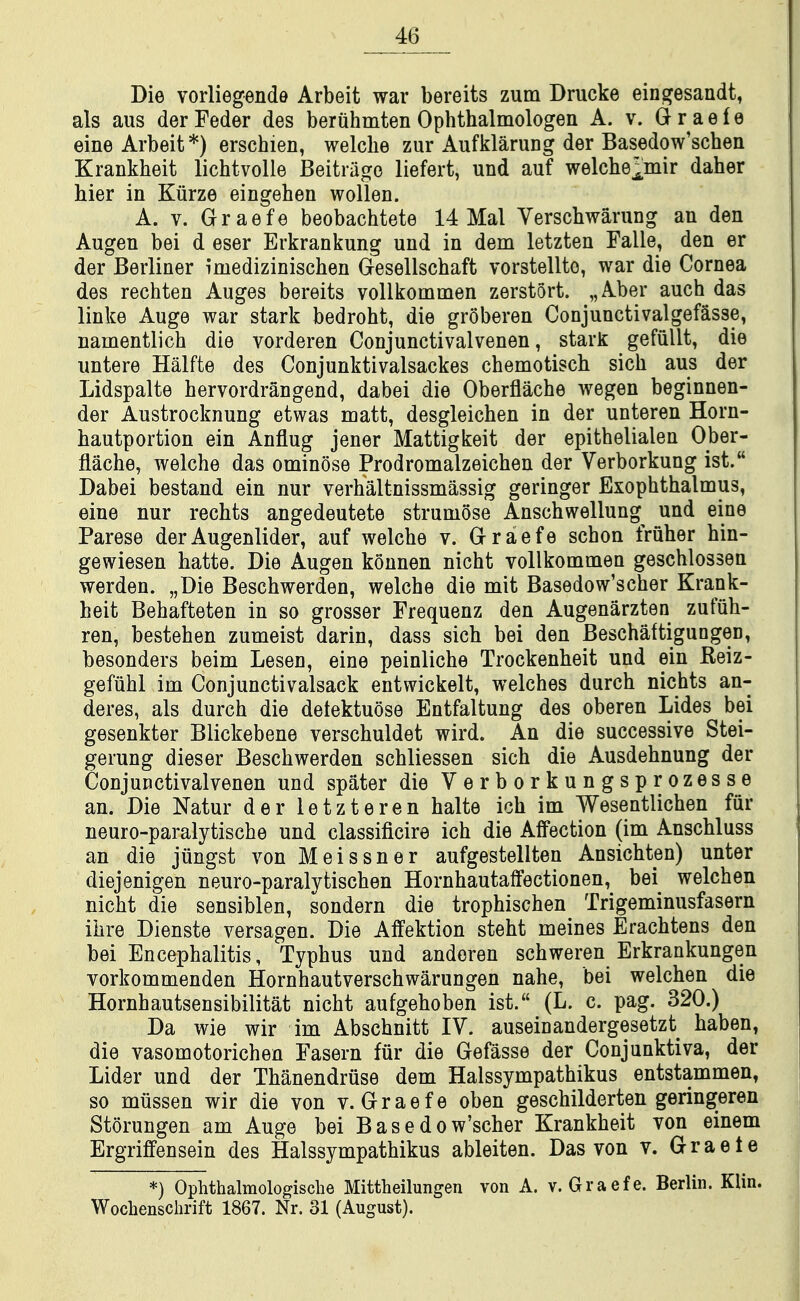 Die Yorliegende Arbeit war bereits zum Drucke ein^esandt, als aus derFeder des beruhmten Ophthalmologen A. v. Oraefe sine Arbeit*) erschien, welclie zur Aufklarung der Basedow'schen Krankheit lichtvolle Beitrage liefert, und auf welche];mir daher bier in Kiirze eingehen wollen. A. V. Graefe beobachtete 14 Mai Verscbwarung an den Augen bei d eser Erkrankung und in dem letzten Falle, den er der Berliner imedizinischen Gresellschaft vorstellte, war die Cornea des rechten Auges bereits vollkommen zerstort. „Aber aucb das linke Auge war stark bedroht, die groberen Conjunctivalgef^sse, namentlich die vorderen Conjunctivalvenen, stark gefiillt, die untere Halfte des Conjunktivalsackes chemotisch sich aus der Lidspalte hervordrangend, dabei die Oberflache wegen beginnen- der Austrocknung etwas matt, desgleichen in der unteren Horn- hautportion ein Anflug jener Mattigkeit der epitbelialen Ober- flache, welche das ominose Prodromalzeichen der Verborkung ist. Dabei bestand ein nur verhaltnissmassig geringer Exophthalmus, eine nur rechts angedeutete struniose Anschwellung^ und eine Parese derAugenlider, auf welche v. Graefe schon fruher hin- gewiesen hatte. Die Augen konnen nicht vollkommen geschlossen werden. „Die Beschwerden, welche die mit Basedow'scher Krank- heit Behafteten in so grosser Frequenz den Augenarzten zufuh- ren, bestehen zumeist darin, dass sich bei den Beschaftigungen, besonders beim Lesen, eine peinliche Trockenheit und ein Reiz- gefuhl im Conjunctivalsack entwickelt, welches durch nichts an- deres, als durch die detektuose Entfaltung des oberen Lides bei gesenkter Blickebene verschuldet wird. An die successive Stei- gerung dieser Beschwerden schliessen sich die Ausdehnung der Conjunctivalvenen und spater die Verborkungsprozesse an. Die Natur der letzteren halte ich im Wesentlichen fur neuro-paralytische und classificire ich die Affection (im Anschluss an die jiingst von Meissner aufgestellten Ansichten) unter diejenigen neuro-paralytischen Hornhautaffectionen, bei welchen nicht die sensiblen, sondern die trophischen Trigeminusfasern ihre Dienste versagen. Die Affektion steht meines Erachtens den bei Encephalitis, Typhus und anderen schweren Erkrankungen vorkommenden Hornhautverschwarungen nahe, bei welchen die Hornhautsensibilitat nicht aufgehoben ist. (L. c. pag. 320.) Da wie wir im Abschnitt IV. auseinandergesetzt haben, die vasomotorichen Fasern fur die Gefasse der Conjunktiva, der Lider und der Thanendruse dem Halssympathikus entstammen, so miissen wir die von v. Graefe oben geschilderten geringeren Storungen am Auge bei Basedow'scher Krankheit von einem Ergriffensein des Halssympathikus ableiten. Das von v. Graete *) Ophthalmologische Mittheilungen von A. v. Graefe. Berlin. Klin. Wochenschrift 1867. Nr. 31 (August).