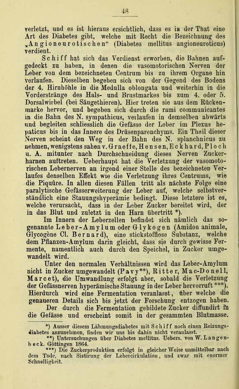 verletzt, und es ist hieraus ersicbtlich, dass es ia der That eine Art des Diabetes gibt, welche mit Recht die Bezeichnung des ^Angioneurotischen (Diabetes inellitus angioneuroticus) verdient. Schiff hat sich das Verdienst erworben, die Bahnen auf- gedeckt zu baben, in denen die vasomotorischen Nerven der Leber von dem bezeichneten Centrum bis zu ihrem Organe bin verlaufen. Dieselben begeben sich von der Gegend des Bodens der 4. Hirnhohle in die Medulla oblongata und weiterbin in die Vorderstrange des Hals- und Brustmarkes bis zum 4. oder 5. Dorsalwirbel (bei Saugethieren). Hier treten sie aus dem Riicken- marke hervor, und begeben sich durch die rami communicantes in die Bahn des N. sympathicus, verlaufen in demselben abwarts und begleiten schliesslich die Gefasse der Leber im Plexus he- paticus bis in das Innere des Drusenparenchyms. Ein Theil dieser Nerven scheint den Weg in der Bahn des N. splanchnicus zu nehmen, wenigstens sahen v. Grraeffe,Hensen,Eckhard,Ploch u. A. mitunter nach Durchschneidung dieses Nerven Zucker- harnen auftreten. Ueberhaupt hat die Verletzung der vasomoto- rischen Lebernerven an irgend einer Stelle des bezeichneten Yer- laufes denselben Effekt wie die Verletzung ihres Centrums, wie die Piquure. In alien diesen Fallen tritt als nachste Folge eine paralytische Grefasserweiterung der Leber auf, welche selbstver- standlich eine Stauungshyperamie bedingt. Diese letztere ist es, welche verursacht, dass in der Leber Zucker bereitet wird, der in das Blut und zuletzt in den Harn iibertritt *). Im Innern der Leberzellen befindet sich namlich das so- genannte Leber-Amylum oder Glykogen (Amidon animale, Glycogene CI. Bernard), eine stickstofflose Substanz, welche dem Pflanzen-Amylum darin gleicht, dass sie durch gewisse Fer- mente, namentlich auch durch den Speichel, in Zucker umge- wandelt wird. Unter den normalen Verhaltnissen wird das Leber-Amylum nicht in Zucker umgewandelt (Pavy**), Ri11e r. Mac-D o ne 11, Marc at), die Umwandlung erfolgt aber, sobald die Verletzung der Gefassnerven hyperamische Stauung in der Leber hervorruft ***). Hierdurch wird eine Fermentation veranlasst, uber welche die genaueren Details sich bis jetzt der Forschung entzogen haben. Der durch die Fermentation gebildete Zucker diffundirt ill die Gefasse und erscheint somit in der gesammten Blutmasse. *) Ausser diesem Lahmungsdiabetes mit Schiff noch einen Reizungs- diabetes anzunehmen, finden wir uns bis dahin nicht veranlasst. **) Untersuchungen uber Diabetes mellitus. Uebers. von W. L an gen- beck. Gottingen 1864. ***) Die Zuckerproduktion erfolgt in gleicher Weise unmittelbar nach dem Tode, nach Sistirung der Lebercirkulation, und zwar rait enorraer Schnelligkeit.