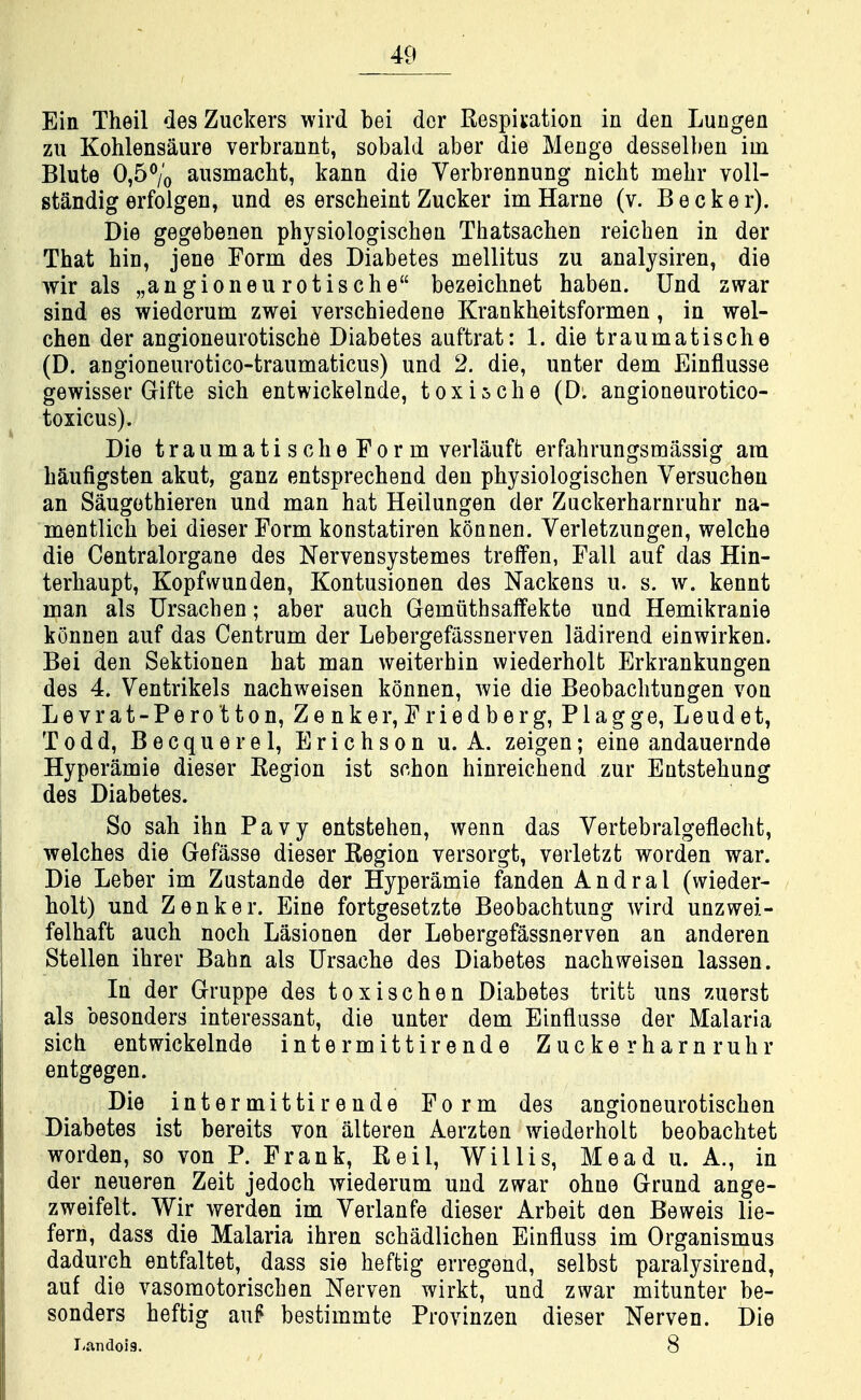 Ein Theil desZuckers wird bei dor Respiration in den Lungen zu Kohlensaure verbrannt, sobald aber die Menge desselben im Blute 0,5% aiismacht, kann die Verbrennung nicht mehr voll- standig erfolgen, und es erscheint Zucker imHarne (v. Becker). Die gegebenen physiologischen Thatsachen reicben in der That bin, jene Form des Diabetes mellitus zu analysiren, die wir als „angioneurotiscbe bezeichnet haben. Und zwar sind es wiedorum zwei verschiedene Krankheitsformen, in wel- chen der angioneurotische Diabetes auftrat: 1. dietraumatische (D. angioneurotico-traumaticus) und 2. die, unter dem Einflusse gewisser Gifte sicb entwickelnde, t ox is cbe (D. angioneurotico- toxicus). Die traumati scbe For m verlauft erfabrungsmassig am baufigsten akut, ganz entsprechend den physiologischen Versuchen an Saugethieren und nian hat Heilungen der Zuckerharnruhr na- mentlich bei dieser Form konstatiren konnen. Verletzungen, welche die Centralorgane des Nervensystemes trelfen, Fall auf das Hin- terbaupt, Kopfwunden, Kontusionen des Nackens u. s. w. kennt man als Ursachen; aber auch Gemiithsaffekte und Hemikranie konnen auf das Centrum der Lebergefiissnerven ladirend einwirken. Bei den Sektionen bat man weiterhin wiederholt Erkrankungen des 4. Ventrikels nachweisen konnen, wie die Beobachtungen von Levrat-Perotton, Zenker,Friedberg, Plagge, Leudet, Todd, Becquerel, Erichson u. A. zeigen; eine andauernde Hyperamie dieser Region ist schon hinreichend zur Entstehung des Diabetes. So sah ihn Pavy entstehen, wenn das Vertebralgeflecht, welches die Gefasse dieser Region versorgt, verletzt worden war. Die Leber im Zustande der Hyperamie fanden Andral (wieder- holt) und Zenker. Eine fortgesetzte Beobachtung wird unzwei- felhaft auch noch Lasionen der Lebergefassnerven an anderen Stellen ihrer Bahn als Ursache des Diabetes nachweisen lassen. In der Gruppe des toxischen Diabetes tritt uns zuerst als besonders interessant, die unter dem Einflusse der Malaria sich entwickelnde intermittirende Zuckerharnruhr entgegen. Die intermittirende Form des angioneurotischen Diabetes ist bereits von iilteren Aerzton wiederholt beobachtet worden, so von P. Frank, Reil, Willis, Mead u. A., in der neueren Zeit jedoch wiederum und zwar ohne Grund ange- zweifelt. Wir werden im Yerlanfe dieser Arbeit aen Beweis lie- fern, dass die Malaria ihren schadlichen Einfluss im Organismus dadurch entfaltet, dass sie heffcig erregend, selbst paralysirend, auf die vasomotorischen Nerven wirkt, und zwar mitunter be- sonders heftig auf bestimmte Provinzen dieser Nerven. Die I.andoig. 8