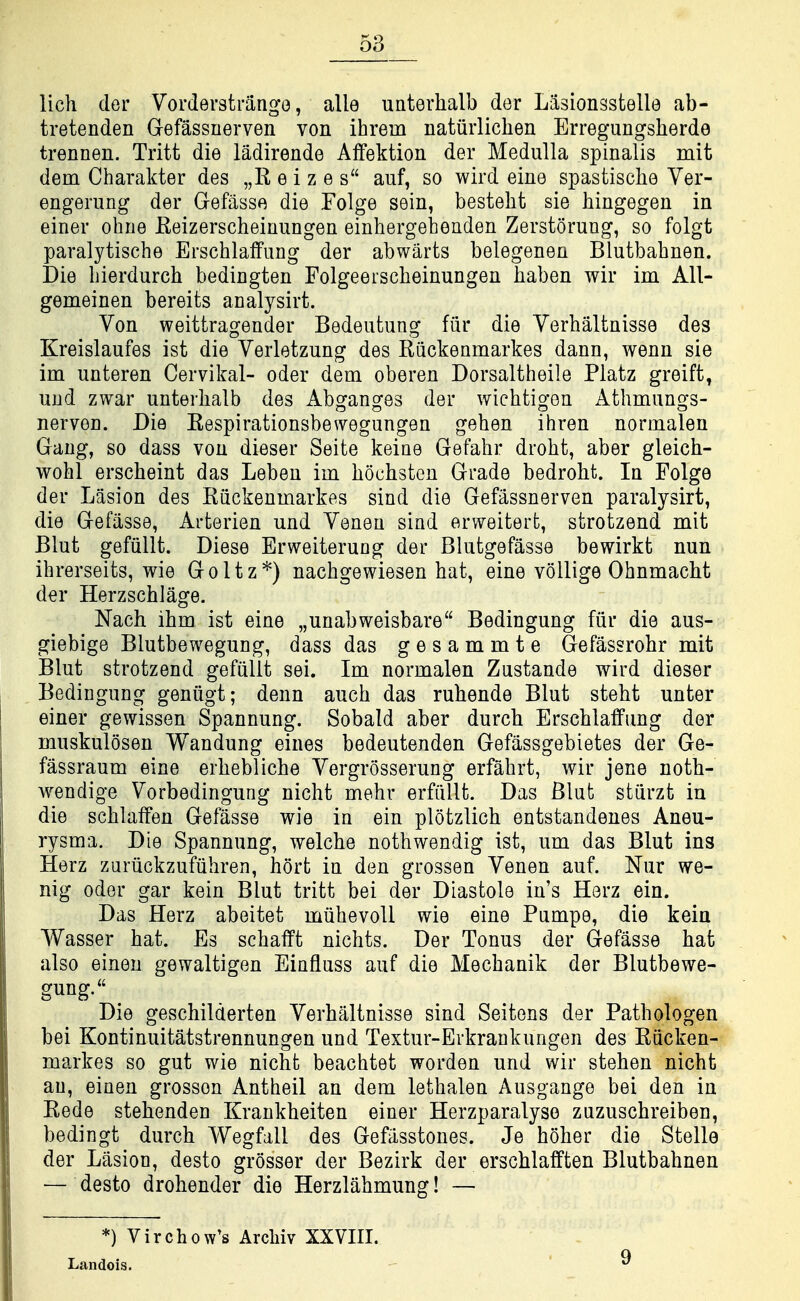 lich der Vorderstrango, alle unterhalb der Lasionsstelle ab- tretenden Gefassnerven von ihrem natiirlichen Erregungsherde trennen. Tritt die ladirende Affektion der Medulla spinalis mit dem Charakter des „R e i z e s aiif, so wird eine spastisclie Ver- engerung der Gefasse die Folge sein, besteht sie hingegen in einer ohne Reizerscheinungen einhergehenden Zerstorung, so folgt paralytische Erschlaffung der abwarts belegenen Blutbahnen. Die bierdurch bedingten Folgeeiscbeinungen baben wir im All- gemeinen bereits analysirt. Von weittragender Bedeutung fiir die Verbaltnisse des Kreislaufes ist die Verletzung des Riickenmarkes dann, wenn sie im unteren Cervikal- oder dem oberen Dorsaltheile Platz greift, und zwar unterhalb des Abo^anofes der wicbtigen Athmungs- nerven. Die Respirationsbewegungen gehen ihren normalen Gang, so dass von dieser Seite keiae Gefabr drobt, aber gleich- wohl erscheint das Leben im hochsteu Grade bedroht. In Folge der Lasion des Riickenmarkes sind die Gefassnerven paralysirt, die Gefasse, Arterien und Yenen siad erweiterfc, strotzend mit Blut gefiillt. Diese Erweiterung der Blutgefasse bewirkt nun ihrerseits, wie Goltz*) nacbgewiesen bat, eine vollige Ohnmacht der Herzscblage. Nach ibm ist eine „unabweisbare Bedingung fiir die aus- giebige Blutbewegung, dass das gesammte Gefassrohr mit Blut strotzend gefiillt sei. Im normalen Zustande wird dieser Bedingung geniigt; denn aucb das ruhende Blut steht unter einer gewissen Spannung. Sobald aber durch Erscblaffung der muskulosen Wandung eines bedeutenden Gefiissgebietes der Ge- fassraum eine erbeblicbe Yergrosserung erfabrt, wir jene notb- wendige Yorbedingung nicht mehr erfiillt. Das Blut stiirzt in die scblafFen Gefasse wie in ein plotzlicb entstandenes Aneu- rysma. Die Spannung, welche nothwendig ist, um das Blut ins Herz zuriickzufiihren, hort in den grossen Yenen auf. Nur we- nig Oder gar kein Blut tritt bei der Diastole in's Horz ein. Das Herz abeitet miihevoU wie eine Pumpe, die kein Wasser bat. Es scbafft nichts. Der Tonus der Gefasse bat also eineu gewaltigen Eiafluss auf die Mecbanik der Blutbewe- gung. Die geschilderten Yerbaltnisse sind Seitens der Patbologen bei Kontinuitatstrennungen und Textur-Erkraukungen des Riicken- markes so gut wie nicht beachtet worden und wir stehen nicht an, einen grossen Antheil an dem lethalen Ausgange bei den in Rede stehenden Krankheiten einer Herzparalyso zuzuscbreiben, bedingt durch Wegfall des Gefasstones. Je hoher die Stella der Lasion, desto grosser der Bezirk der erschlalften Blutbahnen — desto drohender die Herzlahmung! — *) Virchow's Arcliiv XXVIII. Landois. 9