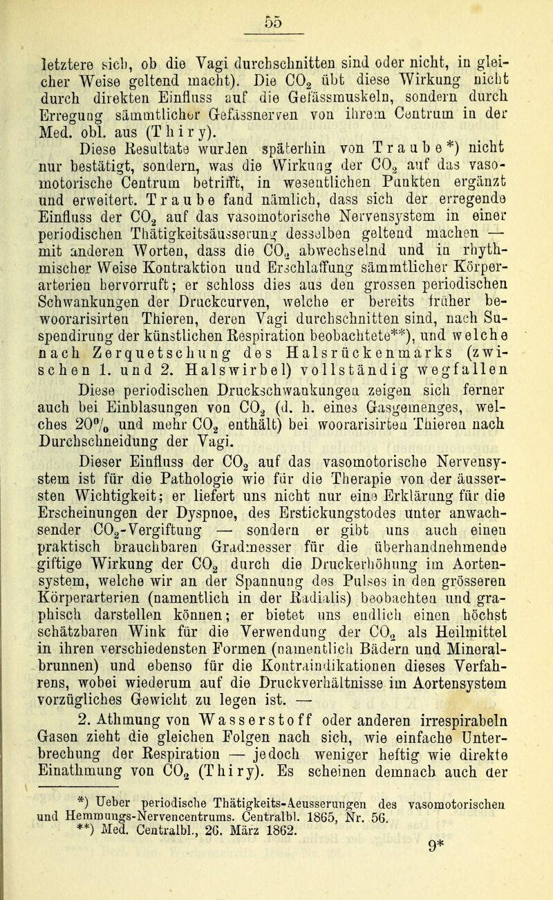 letztere sicb, ob die Vagi durchschnitten sind oder nicht, in glei- cher Weise geltend inacht). Die CO2 iibt diese Wirkung uicht durch direkten Einfluss auf die Gefassmuskeln, sondern durch ErreguQg sammtlichor GrefassneiTen von iiirein Centrum in der Med. obi. aus (Tliiry). Diese Kesultate warden spaterliin von T r a a b e *) nicht nur bestatigt, sondern, was die Wirkuag der CO2 auf das vaso- motorische Centrum betrifft, in weseutlichen Punkten ergiinzt und erweitert. Traube fand namlich, dass sich der erregende Einfluss der COg auf das vasomotorische Nervensystem in einer periodischen Tliatigkeitsausserung desselben geltend machen — mit anderen Worten, dass die CO.^ abwechselnd und in rhyth- mischer Weise Kontraktion und Erschlalfung sammtlicher Korper- arterien hervrorruft; er schloss dies aus den grossen periodischen Schwankungen der Druckcurven, welche er bereits friiher be- woorarisirten Thieren, deren Vagi durchschnitten sind, nach Su- spendirung der kiinstlichenEespiration beobachtete'*''^'), und welche nach Zerquetschung des Halsriickenmarks (zwi- schen 1. und 2, Halswirbel) vollstandig wegfallen Diese periodischen Druckschwankungen zeigen sich ferner auch bei Einblasungen von CO^ (d. h. eines Gasgemenges, wel- ches 207o und mehr CO2 enthalt) bei woorarisirtea Thieren nach Durchschneidung der Vagi. Dieser Einfluss der CO2 auf das vasomotorische Nervensy- stem ist fiir die Pathologie wie fiir die Therapie von der iiusser- sten Wichtigkeit; er liefert uns nicht nur eine Erklarung fiir die Erscheinungen der Dyspnoe, des Erstickungstodes unter anwach- sender COg-Vergiftung — sondern er gibt uns auch einen praktisch brauchbaren Gradmesser fiir die iiberhandnehmende giftige Wirkung der COg durch die Druckerhohung im Aorten- system, welche wir an der Spannung des Pulses in den grosseren Korperarterien (namentlich in der Eadialis) beobachtea und gra- phisch darstellen konnen; er bietet uns eudlich einen hochst schatzbaren Wink fiir die Verwendung der COo als Heilmittel in ihren verschiedensten Formen (namentlich Badern und Minoral- brunnen) und ebenso fiir die Kontraindikationen dieses Verfah- rens, wobei wiederum auf die Druckverhaltnisse im Aortensystem vorziigliches Gewicht zu legen ist. — 2. Athmung von Wasserstoff oder anderen irrespirabeln Gasen zieht die gleichen Folgen nach sich, wie einfache Unter- brechung der Eespiration — jedoch weniger heftig wie direkte Einathmung von CO2 (Thiry). Es scheinen demnach auch aer *) Ueber periodische Thatigkeits-ieusserungen des vasomotorischen und Heramungs-Nervencentrums. Centralbl. 1865, Nr. 56 **) Med. Centralbl, 26. Marz 1862. 9*