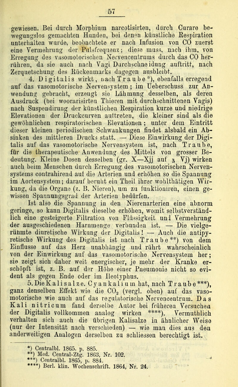 gewiesen. Bei durch Morpbiuin narcotisirten, darch Curare be- wegungslos gemachten Hunden, bei denen kiiastliche Eespiration unterbaltea wurde, beobacbtete er nacb Infusion von CO zuerst eine Vermebrung der Pulsfrequenz; diese muss, nacb ibm. von Erregung des vasomotoriscben Nerveacentrums durcb das CO her- rubren, da sie aucb nacb Vagi Darcbscbneidung auftritt, nacb Zerquetscbung des Riickeumarks dagegen ausbleibt. 4. Digitalis wirkt, Dacb Tr a u b e ebeafalls erregend auf das vasomotoriscbe Nervensystem; im Ueberscbuss zur An- wendung gebracbt, erzeugt sie Labmiing desselben, als deren Ausdruck (bei woorarisirten Thieren mit durcbscbnittenen Vagis) nacb Suspendirung der kiinstlicbea Respiration kurze und niedrige Elevationen der Druckcurven auftreteu, die kleiner sind als die gewobnlicbon respiratoriscben Elevationen; unter dem Eintritt dieser kleinen periodiscben Scbwankungeu findet alsbald ein Ab- sinken des mittleren Drucks statt. —Diese Einwirkung der Digi- talis auf das vasomotoriscbe Nervensystem ist, nacb Tranbe, fiir die tberapeutiscbe Anwendung des Mittels von grosser Be- deutung. Kleiue Dosen desselben (gr. X—Xjj auf 5 Vj) wirken aucb beim Menscben durcb Erregung des vasomotoriscben Nerven- systems contrabirend aut die Arterien und erboben so die Spannung im Aortensystem; darauf berubt ein Tbeil ibrer wobltbatigen Wir- kung, da die Organe (z. B. Nieren), urn zu fuoktioniren, einen ge- wissen Spannungsgrad der Arterien bediirfen. Ist also die Spannung in den Nierenarterien eine abnorm geringe, so kann Digitalis dieselbe erboben, womit selbstverstand- licb eine gesteigerte Filtration von Fliissigkeit und Vermebrung der ausgescbiedenen Harnmenge verbunden ist. — Die vielge- riinmte diuretiscbe Wirkung der Digitalis ! — Aucb die antipy- retiscbe Wirkung des Digitalis ist nacb Traube*''') von dem Einflusse auf das Herz unabbiingig und riibrt wabrscbeinlicb von der Einwirkung auf das vasomotoriscbe Nervensystem her; sie zeigt sicb daber weit energiscber, je mebr der Kranke er- scbopft ist, z. B. auf der Hobe eiuer Pneumonie nicbt so evi- dent als gegen Ende oder im Ileotypbus. 5. DieKalisalze. Cyankalium bat, nacb Traube***), ganz denselben Effekt wie die CO2 (vergl. oben) auf das vaso- motoriscbe wie aucb auf das regulatoriscbe Nervencentrum. Das Kali nitricum fand derselbe Autor bei friiberea Versucben der Digitalis vollkommen analog wirken Vermutblicb verbalten sicb aucb die iibrigen Kalisalze in abnlicber Weiso (nur der Intensitat nacb verscbieden) — wie man dies aus deu anderweitigen Analogen derselben zu scbliessen berecbtigt ist. *) Centralbl. 1865. p. 885. **) Med. Ceutral-Ztg. 1863, Nr. 102. ***) Centralbl. 1865, p. 884. ****} Berl. klin. Woclienschrift. 1864, Nr. 24.