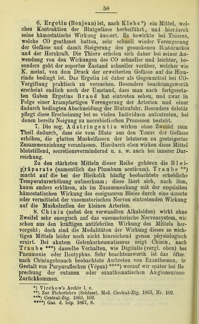 6. Ergotin (Bonjean)ist, nachKlebs*) ein Mittel, wel- ches Kontraktioa der Blutgefasse herbeifiihrt, uad liieriurch seine Mmostatische Wirkaag au3.-,ert. Es bewirkte bei Thierea, welche GO geathmet batten, sehr schnell wieder Vereni^eriing der G-efasse und damit Steigerung des gesunkenen Biutdruckes und der Herzkraft. Die Thiere erholen sich daher bei seiner An- wendung von den Wirkungen des CO schneller und leichter, be- sonders geht der soporose Zastand schneller voriiber, welcher wie K. meint, von dein Brack der erweiterten Gefasse auf die Hirn- rinde bedingt ist. Das Ergotin ist daher als G-egenmittel bei 00- Vergiftung praktisch zu versuchen. Besonders beachtungswerth erscheint endlich noch der Umstand, dass man nach fortgesetz- ten Gabon Ergotins Brand hat eintreten sehen, und zvvar in Folge einer kramptartigen Verengerung der Arterien und einer dadurch bedingten Abschneidung der Blutzufuhr. Besonders deletiir pflegt diese Erscheinung bei so vielen Individuen aufzutreten, bei denen bereits Neigung zu necrobiotischen Prozessen besteht. 7. Die sog. Adstringentia wirken ohne Zweifel zum Theil dadurcb, dass sie vom Blute aus den Tonus der Gefasse erhohen, die glatten Muskelfasern der letzteran zu gesteigertei* Zusammenziehung veranlassen. Hierdurch eben wirken diese Mittel blutstillend, secretionsvermindernd u. s. w. auch bei innerer Dar- reichung. Zu den starksten Mitteln dieser Eeihe gehoren die B 1 e i- p[r a p a r a t e (namentlich das Plumbum aceticum). T r a u b e **) macht auf die bei der Bleikolik haufig beobachtete erhebliche Temperaturerhohung aufmerksam; diese lasst sich, nach ihm, kaum anders erklaren, als im Zusammenhang mit der exquisiten hamostatischen Wirkuug des essigsauren Bleies durch eine directe Oder vermittelst der vasomatorischen Nerven eintretenden Wirkung auf die Muskelzellen der kleinen Arterien. 8. C h i n i n (nebst den verwandten Alkaloiden) wirkt ohne Zweifel sehr energisch auf das vasomotorische Nervensystem, wie schon aus den kraftigen antifebrilen Wirkung des Mittels her- vorgeht; doch sind die Modalitaten der Wirkung dieses so wich- tigen Mittels leider noch nicht hinreichend genau physiologiscb eruirt. Bei akutem Gelenksrheumatismus zeigt Chinin, nach Traube ***) dasselbe Yerhalten, wie Digitalis (vergl. oben) bei Pneumonie oder Ileotyphus. Sehr beachtenswerth ist das ofter> nach Chiningebrauch beobachtete Auftreteu von Exanthemen, in Gestalt von Purpuraflecken (Vepan) ****) worauf wir spater bei Be prechung der cutanen oder exanthematischen Angioneurosei Zuriickkommen. *) Virchow's Archiv 1. c. **) Zur Fieberlehre (Schluss). Med. Ceiitral-Ztg. 18G3, Nr. 102. **♦) Central-Ztg. 1863, 102. ****) Gaz. d. hop. 1867, 8.