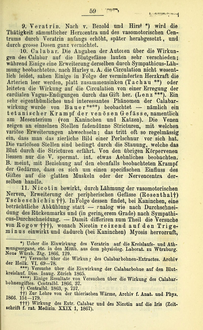 9. Veratrin. Nach v. Bezold und Hirs^- *) wird die Tbatigkeit sammtlicher Herzcentra und des vasomotorischen Cen- trums durch Veratrin anfangs erhoht, spater herabgesetzt, und durch grosse Dosen ganz vernichtet. 10. Calabar. Die ADgaben der Autoien iiber die Wirkun- gen des Calabar auf die Blutgefasse lauten sehr verschieden; wahrend EiDige eine Erweiterung derselben durch Sympathicus-Lah- mung beobachteten, nach Harleyu. A. die Circulation nicht wesent- lich leidet, sahen Einige in Folge der verminderten Herzkraft die Arterien leer werden, platt zusammeasinken (Tachau **) oder leiteten die Wirkung auf die Circulation von einer Erregung der cardialen Vagus-Endiguugen durch das Gift her. (Lenz***). Ein sehr eigenthiimliches und interessantes Phanomen der Calabar- wirkung wurde von Bauer beobachtet — namlich ein tetanischer Krampf der venosenGefasse, namentlich am Mesenterium (von Kaninchen und Katzen). Die Venen zeigen an einzelnen Stellen fadendiinne Stricturen, mit welchen variose Erweiterungen abwechseln; das tritt oft so regelmassig ein, dass man das zierliche Bild einer Perlschnur vor sich hat. Die varicosen Stellen sind bediugt durch die Stauung, welche das Blut durch die Strictureu erfahrfc. Von den iibrigen Korpervenen liessen nur die V. spermat. int. etwas Aehnliches beobachten. B. meint, mit Beziehung auf den ebenfalls beobachteten Krampf der Gedarme, dass es sich um einen specifischen Einfluss des Giftes auf die glatten Muskeln oder der Nervencentra der- selben handle. 11. Nice tin bewirkt, durch Lahmung der vasomotorischen Nerven, Erweiterung der peripherischen Gefasse (Rosenthalf) Tscheschichin ft)- In Folge dessen findet, bei Kaninchen, eine betrachtliche Abkuhlung statt — rnalog wie nach Durchschnei- dung des Ruckenmarks und (in geringerem Grade) nach Sympathi- cus-Durchschneidung. — Damit differiren zum Theil die Versuche von E0g0w ttt), wonach Nicotin reizend auf den Trige- minus einwirkt und dadurch (bei Kaninchen) Myosis hervorruft, *) Ueber die Ein wirkung des Veratrin auf die Kreislaufs- und Ath- mungsorgane, etc. in den Mitth. aus dem physiolog. Laborat. zu Wiirzburff. Neue Wiirzb. Ztg. 1866, 129. **) Versuche iiber die Wirkun^^ des Calabarbohnen-Extractes. Archiv der Heilk. VI. 69-78. ***) Versuche iiber die Ein wirkung der Calabarbohne auf den Blut- kreislauf. Diss. Inaug. Ziirich 1865. ****) Einige Eesultate von Versuchen iiber die Wirkung des Calabar- bohnengiftes. Centralbl. 1866, 37, t) Centralbl. 1863, p. 737. tt) Zur Lehre von der thierischen Warme, Archiv f. Anat. und Phys. 1866. 151-179. ^ ttt) Wirkung des Extr. Calabar und des Nicotia auf die Iris (Zeit- schrift f. rat. Medizin. XXIX 1, 1867).