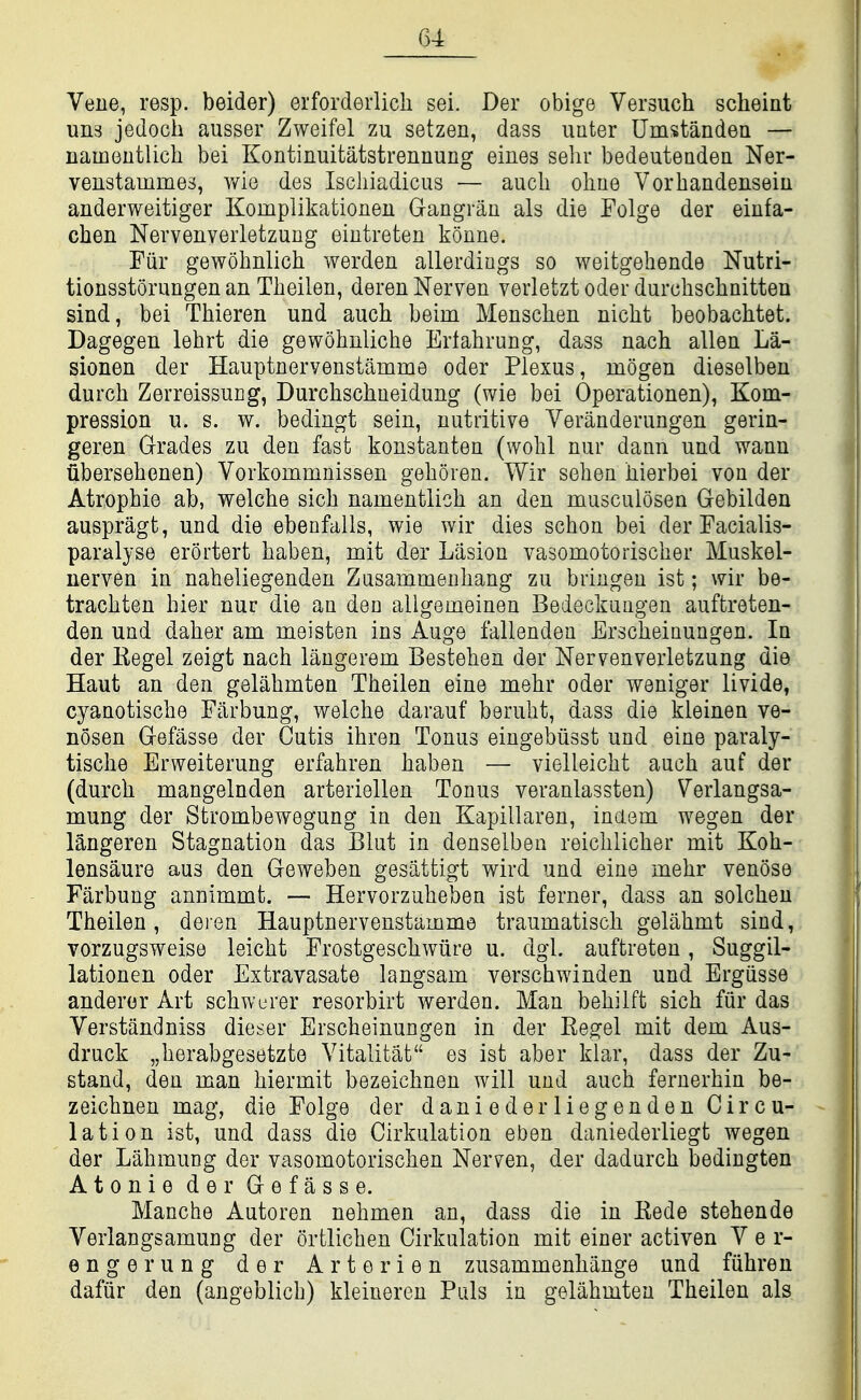 # Vene, resp. beider) erforderlich sei. Der obige Versuch scheint un3 jedoch ausser Zweifel zu setzen, dass uuter Umstanden — namontlich bei Kontinuitatstrennung eines sehr bedeuteadea Ner- venstainmes, v/ie des Iscliiadicus — auch oliue Vorbandensein anderweitiger Komplikationeu Gangran als die Folge der einfa- chen Nervenverletzung eintreten konne. Fiir gewohnlicb werden allerdiugs so weitgehende Nutri- tionsstorungen an Theilen, dereiiNerven verletzt oder durchschnitten sind, bei Thieren und auch beim Menschen nicht beobachtet. Dagegen lehrt die gewohnliche Erlahrung, dass nach alien La- sionen der Hauptnervenstamme oder Plexus, mogen dieselben durch ZerreissuEg, Durchschneidung (wie bei Operationen), Kom- pression u. s. w. bedingt sein, nutritive Veranderungen gerin- geren Grades zu den fast konstanten (wolil nur dann und wann ubersehenen) Vorkommnissen gehoien. Wir sehen bierbei von der Atrophie ab, welcbe sich namentlich an den musculosen Gebilden auspragt, und die ebenfalls, wie wir dies schon bei der Facialis- paralyse erortert haben, mit der Lasion vasomotorischer Muskel- uerven in naheliegenden Zusammeuhang zu bringen ist; wir be- tracbten hier nur die an den allgemeinen Bedeckuagen auftreten- den und daher am meisten ins Auge fallendeu Erscheinungen. In der Eegel zeigt nach laugerem Bestehen der Nervenverletzung die Haut an den gelahmten Theilen eine mehr oder weniger livide, cyanotische Farbung, welche darauf beruht, dass die kleinen ve- nosen Gefasse der Cutis ihren Tonus eingebiisst und eine paraly- tische Erweiterung erfahren haben — vielleicht auch auf der (durch mangelnden arteriellen Tonus veranlassten) Verlangsa- mung der Strombewegung in den Kapillaren, indem wegen der langeren Stagnation das Blut in denselben reichlicher mit Koh- lensaure aus den Geweben gesattigt wird und eine mehr venose Farbung annimmt. — Hervorzuheben ist ferner, dass an solchen Theilen, deien Hauptnervenstamme traumatisch gelahmt sind, vorzugsweise leicht Frostgeschwiire u. dgl. auftreten, Suggil- lationen oder Extravasate langsam verschwinden und Ergiisse anderer Art schwerer resorbirt werden. Man behilft sich fiir das Verstandniss dieser Erscheinungen in der Eegel mit dem Aus- druck „herabgesetzte Vitalitat es ist aber klar, dass der Zu- stand, den man hiermit bezeichnen will und auch fernerhin be- zeichnen mag, die Folge der dani e der lieg en den Circu- lation ist, und dass die Cirkulation eben daniederliegt wegen der Lahmung der vasomotorischen Nerven, der dadurch bedingten Atonie der Gefasse. Manche Autoren nehmen an, dass die in Eede stehende Verlangsamung der ortlichen Cirkulation mit einer activen V e r- engerung der Arterien zusammenhange und fiihren dafiir den (angeblicb) kleineren Puis in gelahmten Theilen als