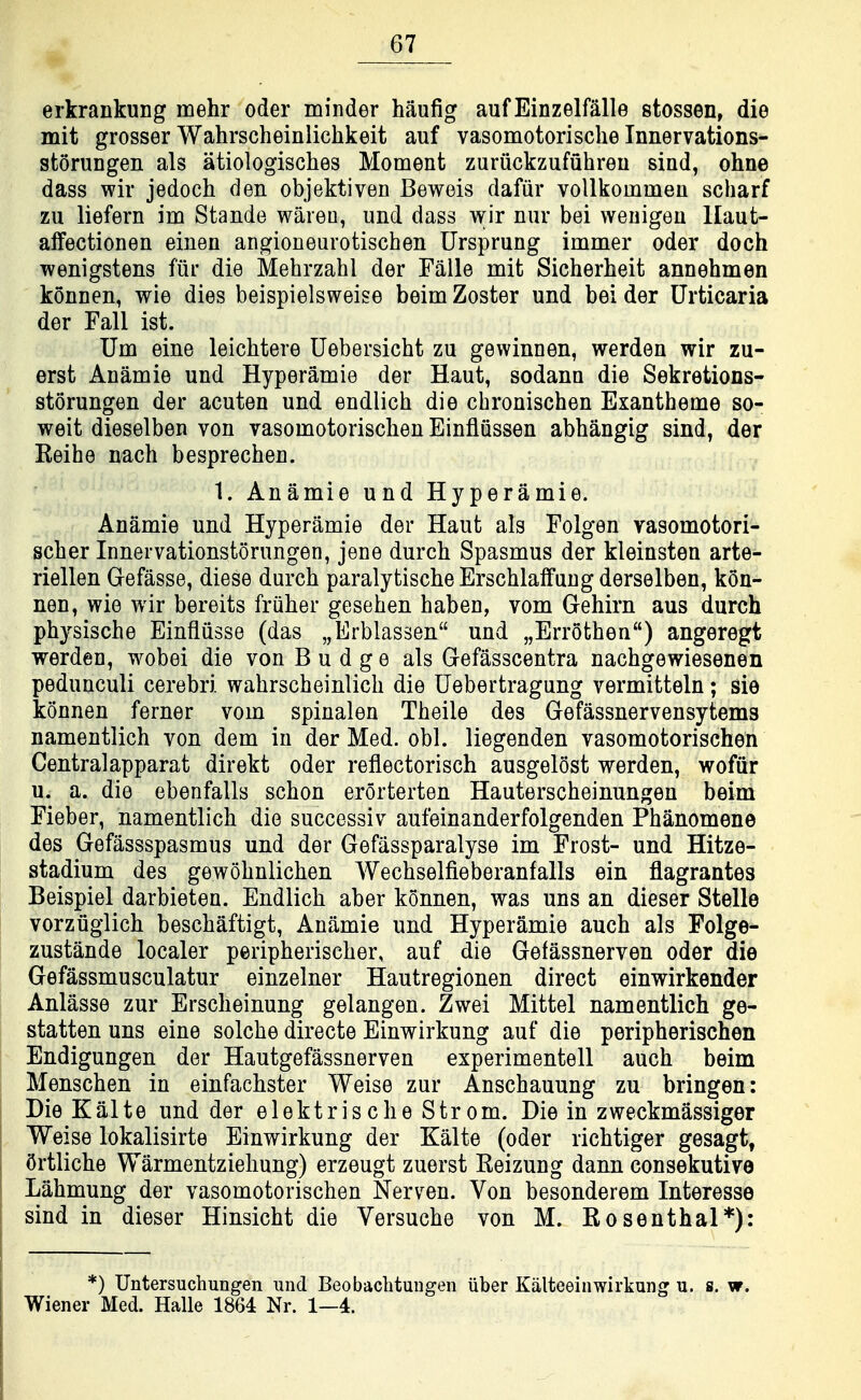 erkrankung mehr oder minder haufig aufEinzelMle stossen, die mit grosser Wahrscheinlichkeit auf vasomotorisclie Innervations- storungen als atiologisches Moment zuriickzufuhreu sind, ohne dass wir jedoch den objektiven Beweis dafiir vollkommeu scharf zu liefern im Stande wareu, und dass wir nur bei weuigeu llaut- affectionen einen angioneurotischen Ursprung immer oder doch Tvenigstens fur die Mehrzahl der Falle mit Sicherheit annehmen konnen, wie dies beispielsweise beim Zoster und bei der Urticaria der Fall ist. Um eine leichtere Uebersicht zu gewinnen, warden wir zu- erst Anamie und Hyperamie der Haut, sodann die Sekretions- storungen der acuten und endlich die chronischen Exanthema so- weit dieselben von vasomotorischen Einfliissen abhangig sind, der Keihe nach besprechen. 1. Anamie und Hyperamie. Anamie und Hyperamie der Haut als Folgen vasomotori- scher Innervationstorungen, jene durch Spasmus der kleinsten arte- riellen Gefasse, diese durch paralytische ErschlafFung derselben, kon- nen, wie wir bereits friiher gesehen haben, vom Gehirn aus durch physische Einfliisse (das „Erblas3en und „Err6then) angeregt werden, wobei die von Budge als Gefasscentra nachgewiesenen pedunculi cerebri wahrscheinlich die Uebertragung vermitteln; sie konnen ferner vom spinalen Theile des Gefassnervensytems namentlich von dem in der Med. obi. liegenden vasomotorischen Centralapparat direkt oder reflectorisch ausgelost werden, wofiir u. a. die ebenfalls schon erorterten Hauterscheinungen beim Fieber, namentlich die successiv aufeinanderfolgenden Phanomene des Gefassspasmus und der Gefiissparalyse im Frost- und Hitze- stadium des gewohnlichen Wechselfieberanfalls ein flagrantes Beispiel darbieten. Endlich aber konnen, was uns an dieser Stella vorziiglich beschaftigt, Anamie und Hyperamie auch als Folge- zustande localer peripherischer, auf die Gefassnerven oder die Gefassmusculatur einzelner Hautregionen direct einwirkender Anlasse zur Erscheinung gelangen. Zwei Mittel namentlich ge- statten uns eine solche directe Einwirkung auf die peripherischen Endigungen der Hautgefassnerven experimentell auch beim Menschen in einfachster Weise zur Anschauung zu bringen: Die Kiilte und der elektrische Strom. Die in zweckmassiger Weise lokalisirte Einwirkung der Kalte (oder richtiger gesagt, Ortliche Warmentziehung) erzeugt zuerst Reizung dann consekutive Lahmung der vasomotorischen Nerven. Von besonderem Interesse sind in dieser Hinsicht die Versuche von M. Rosenthal*): *) Untersuchungen iind Beobaclitungen iiber Kiilteeinwirkung u. s. w. Wiener Med. Halle 1864 Nr. 1—4.