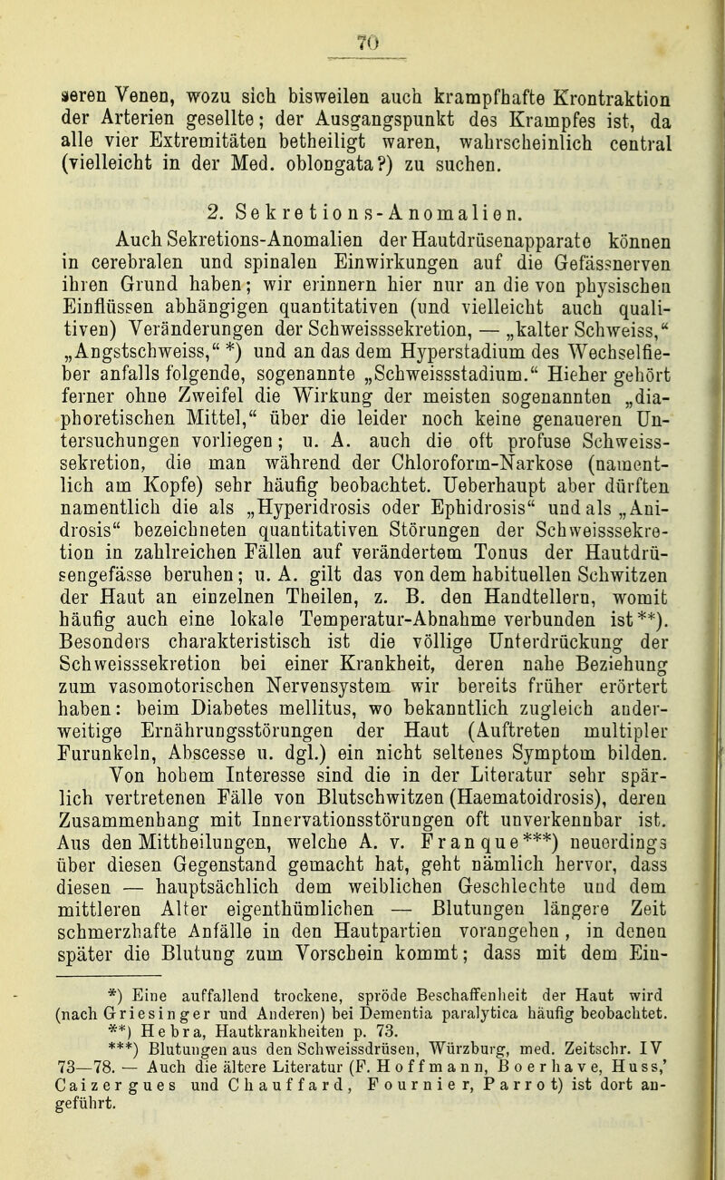TO seren Venen, wozu sich bisweilen auch krampfhafte Krontraktion der Arterien gesellte; der Ausgangspunkt des Krampfes ist, da alle vier Extremitaten betheiligt waren, wabrscheinlich central (yielleicht in der Med. oblongata?) zu suchen. 2. Sekre t ion s-Anomalien. Auch Sekretions-Anomalien der Hautdriisenapparato konnen in cerebralen und spinalen Einwirkungen auf die Gefas?nerven ihren Grund haben; wir erinnern bier nur an die von pbysiscben Einfliissen abhangigen quantitativen (imd vielleicht auch quali- tiven) Veranderungen der Schweisssekretion, — „kalter Schweiss, „Angstscbweiss, *) und an das dem Hyperstadium des Wechselfie- ber anfalls folgende, sogenannte „Schweissstadium. Hieher gehort ferner ohne Zweifel die Wirkung der meisten sogenannten „dia- phoretischen Mittel, iiber die leider noch keine genaueren Un- tersuchungen vorliegen; u. A. auch die oft profuse Schweiss- sekretion, die man wahrend der Chloroforin-Narkose (namcnt- lich am Kopfe) sehr haufig beobachtet. Ueberhaupt aber diirften namentlich die als „Hyperidrosis oder Ephidrosis undals„Aui- drosis bezeicbneten quantitativen Storungen der Schweisssekre- tion in zahlreichen Fallen auf verandertem Tonus der Hautdrii- sengefasse beruhen; u. A. gilt das von dem habituellen Schwitzen der Haut an einzelnen Theilen, z. B. den Handtellern, womit haufig auch eine lokale Temperatur-Abnahme verbunden ist**). Besonders charakteristisch ist die vollige Unterdruckung der Schweisssekretion bei einer Krankheit, deren nahe Beziehung zum vasomotorischen Nervensystem wir bereits fruher erortert haben: beim Diabetes mellitus, wo bekanntlich zugleich acder- weitige Ernahrungsstorungen der Haut (Auftreten multipler Furunkeln, Abscesse u. dgl.) ein nicht selteues Symptom bilden. Von hob em Interesse sind die in der Literatur sehr spar- lich vertretenen Ealle von Blutschwitzen (Haematoidrosis), deren Zusammenhang mit Innervationsstorungen oft unverkennbar ist. Aus den Mittheilungen, welche A. v. Fran que***) neuerdings iiber diesen Gegenstand gemacht hat, geht namlich hervor, dass diesen — hauptsachlich dem weiblichen Geschlechte und dem mittleren Alter eigenthiimlichen — Blutungeii langere Zeit schmerzhafte Anfalle in den Hautpartien vorangeheu , in denen spater die Blutung zum Vorschein kommt; dass mit dem Ein- *) Eii]e auffallend trockene, sprode BeschafFenlieit der Haut wird (nach Griesin ger und Anderen) bei Dementia paralytica haufig beobachtet. **) He bra, Hautkrankheiten p. 73. ***) Blutungen aus den Schweissdriisen, Wiirzburg, med. Zeitschr. IV 73—78. — Auch die altere Literatur (P. H o f f m a n n, JB o e r h a v e, H u s s,' Caizergues und C h a u f f a r d , F o u rn i e r, P a r r o t) ist dort an- gefiihrt.