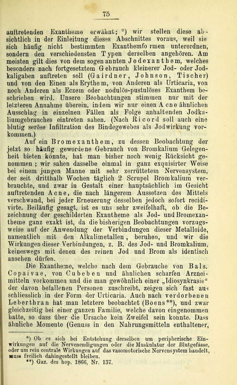 76 auftretenden Exantlieme erwiihat; wir stellen diese ab- sichtlich in der Einleitung dieses Abschnittes voraus, weil sie sich haufig nicht bestimmten Exanthemfo rmen unterordnen, sondern den verschiedensten Typen derselben angehoren. Am meisten gilt dies von dem sogenannten Jodexantbem, welcbes besonders nach fortgesetztem Gebraucb kleinerer Jod- oder Jod- kaligaben auftreten soli (Gairdner, Johnson, Tischer) und von den Einen als Erythe m, von Anderen als Urticaria, von noch Anderen als Eczem oder nodulos-pustuloses Exanthem bo- schrieben wird. Unsere Beobachtungen stimmen nur mit der leizteren Annahme iiberein, indem wir nur einen A cne ahnlichen Ausschlag in einzelnen Fallen als Folge anhaltenden Jodka- liumgebrauches eintreten sahen. (Nach Ricord soil auch eine blutig serose Infiltration des Bindegewebes als Jodwirkung vor- kommen.) Auf ein Bromexanth em, zu dessen Beobachtimg der jetzt so haufig gewordene Gebrauch von Bromkalium Gelegen- beit bieten konnte, hat man bisher noch wenig Riicksicht ge- nommen ; wir sahen dasselbe einmal in ganz exquisirter Weise bei einem jungen Maane mit sehr zerriittetem Nervensystem, der seit dritthalb Wochen taglich 2 Scrupel Bromkalium ver- brauchte, und zwar in Gestalt einer hauptsachlich im Gesicht auftretenden Acne, die nach langerem Aussetzen des Mittels verschwand, bei jeder Erneuerung desselben jedoch sofort recidi- virte. Beilaufig gesagt, ist es uns sehr zweifelhaft, ob die Be- zeichnung der geschilderten Exantheme als Jod- undBromexan- theme ganz exakt ist, da die bisherigon Beobachtungen vorzugs- weise auf der Anwendung der Yerbiadungen dieser Metalloide, namentlich mit den Alkalimetallen, beruhen, und wir die WirkuDgen dieser Verbindungen, z. B. des Jod- und Bromkalium, keineswegs mit denen des reinen Jod und Brom als identisch ansehen diirfen. Die Exantheme, welche nach dem Gebrauche von Bals. Copaivae, von Cubeben und ahnlichen scharfen Arznei- mitteln vorkotnmea und die man gewohnlich einer „Idiosynkrasie der davon befallenen Personen zuschreibt, zeigen sich fast aus schliesslich in der Form der Urticaria. Auch each verdorbenen Leberthran hat man letztere beobachtet (Boens**), und zwar gleichzeitig bei einer ganzen Familie, welche davon eingenommen hatte, so dass iiber die Ursacho kein Zweifel sein konnte. Dass ahnliche Momente (Genuss in den Nahrungsmitteln enthaltener. *) Ob cs sich bei Entstebung derselben um peripherische Ein- wirkungen auf die Nervenendigungen oder die Muskulatur der Blutgefasse, oder um rein centrale Wirkungen auf das vasomotorisclie Nervensystem liandelt, muss freilich dahingestellt bleiben.