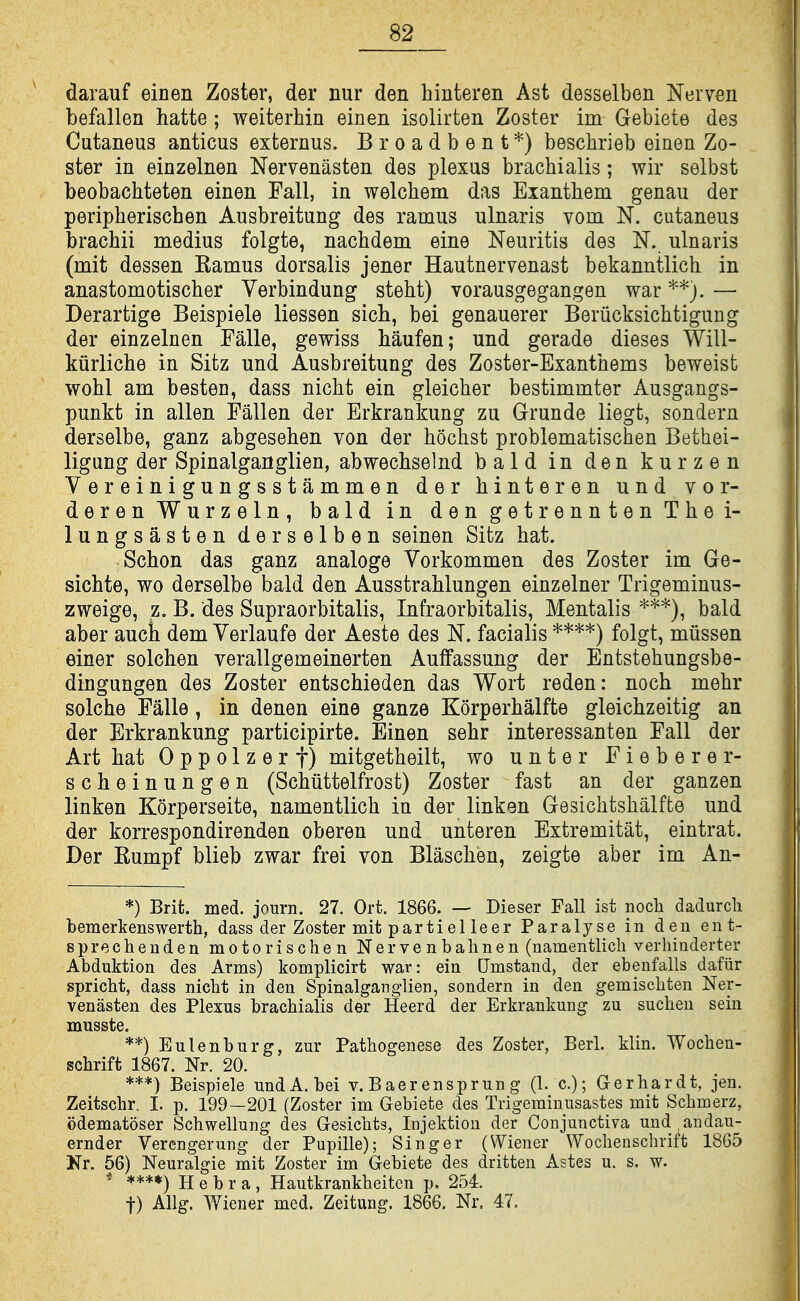 darauf einen Zoster, der nur den hinteren Ast desselben Neiven befallen hatte ; weiterhin einen isolirten Zoster im Gebiete des Cutaneus anticus externus. Broadbent*) beschrieb einen Zo- ster in einzelnen Nervenasten des plexus brachialis; wir selbst beobachteten einen Pall, in welcbem das Eiantliem genau der peripherischen Ausbreitung des ramus ulnaris vom N. cutaneus brachii medius folgte, nachdem eine Neuritis des N. ulnaris (mit dessen Eamus dorsalis jener Hautnervenast bekanntlich in anastomotischer Verbindung steht) vorausgegangen war — Derartige Beispiele liessen sich, bei genauerer Berucksichtigung der einzelnen Falle, gewiss Mufen; und gerade dieses Will- kiirliche in Sitz und Ausbreitung des Zoster-Exanthems beweist woM am besten, dass nicht ein gleicher bestimmter Ausgangs- punkt in alien Fallen der Erkrankung zu Grunde liegt, sondern derselbe, ganz abgesehen von der hochst problematischen Bethei- ligung der Spinalganglien, abwechselnd bald in den kurzen Vereinigungsstammen der hinteren und vor- derenWurzeln, bald in dengetrenntenThei- lungsasten derselben seinen Sitz hat. Schon das ganz analoge Vorkommen des Zoster im Ge- sichte, wo derselbe bald den Ausstrahlungen einzelner Trigeminus- zweige, z. B. des Supraorbitalis, Infraorbitalis, Mentalis *^*), bald aber auch dem Verlaufe der Aeste des N. facialis folgt, miissen einer solchen verallgemeinerten Auffassung der Entstehungsbe- dingungen des Zoster entschieden das Wort reden: noch mehr solche Falle, in denen eine ganze Korperhalfte gleichzeitig an der Erkrankung participirte. Einen sehr interessanten Fall der Art hat 0 p p o 1 z e r f) mitgetheilt, wo unter Fieberer- scheinungen (Schuttelfrost) Zoster fast an der ganzen linken Korperseite, namentlich in der linken Gesichtshalfte und der korrespondirenden oberen und unteren Extremitat, eintrat. Der Eumpf blieb zwar frei von Blaschen, zeigte aber im An- *) Brit. med. journ. 27. Ort. 1866. — Dieser Fall ist noch dadurch bemerkenswerth, dass der Zoster mit parti el leer Paralyse in den ent- Bprechenden motorischen Nervenbahnen (namentlich verhiuderter Abduktion des Arms) komplicirt war: ein Qmstand, der ebenfalls dafiir spricht, dass nicht in den Spinalganglien, sondern in den gemischten Ner- venasten des Plexus brachialis der Heerd der Erkrankung zu suchen sein musste. **) Eulenburg, zur Pathogenese des Zoster, Berl. klin. Wochen- schrift 1867. Nr. 20. ***) Beispiele und A. bei v. B aer enspr un g (1. c.); Gerhardt, jen. Zeitschr, I. p. 199—201 (Zoster im Gebiete des Trigeminusastes mit Schmerz, odematoser Schwellung des Gesichts, Injektion der Conjunctiva und ^aiidau- ernder Verengerung der Pupille); Singer (Wiener Wochenschritt 1865 Nr. 56) Neuralgic mit Zoster im Gebiete des dritten Astes u. s. w. * ****) H e b r a , Hautkrankheitcn p. 254. t) Allg. Wiener med. Zeitung. 1866. Nr. 47.