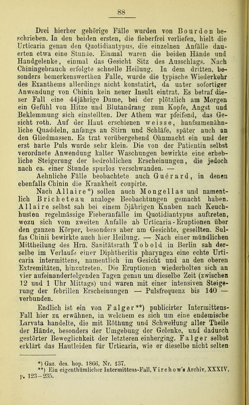 Drei hierher gehorige Falle wurden von Bourdon be- Fchrieben. In den beiden ersten, die fieberfrei verliefen, hielt die Urticaria genau den Qaotidiantypus, die einzelnen Anfalle dau- erten etwa eine Stimde. Einmal waren die beiden Hande imd Handgelenke, einmal das Gesicht Sitz des Ausschlags. Nach Chiningebrauch erfolgte scbnelle Heilung. In dem dritten, be- sonders bemerkenswerthen Falle, wurde die typische Wiederkehr des Exanthems allerdings nicht konstatirt, da uoter soforti^^er Anwendung von Chinin kein neuer Insult eintrat. Es betraf die- ser Eall eine 44jahrige Dame, bei der plotzlich am Morgan ein Gefiihl von Hitze und Blutandrang zum Kopfe, Angst und Beklemmung sich einstellten. Der Athem war pfeifend, das Ge- siebt roth. Auf der Haut erscbienen weisse, banfsamenabn- liche Quaddeln, anfangs an Stirn und Schlafe, spater auch an den Gliedmassen. Es trat voriibergehend Ohnmacbt ein und der erst harte Puis wurde sebr klein. Die von der Patientin selbst verordnete Anwendung kalter Wascbungen bewirkte eine erheb- licbe Steigerung der bedroblichen Erscheinungen, die jedoch nach ca. einer Stunde spurlos verscbwanden. — Aehnliche Falle beobachtete aucb Guerard, in dencn ebenfalls Chinin die Krankheit coupirte. Nach Allaire*) sollen auch Mongellas und nament- licb Bricheteau analoge Beobachtungen gemacht baben. Allaire selbst sab bei einem 5jabrigen Knaben nach Keuch- husten regelmassige Fieberanfalle im Quotidiantypus auftreten, wozu sich vom zweiten Anfalle ab Urticaria-Eruptionen iiber den ganzen Korper, besonders aber am Gesichte, gesellten. Sul- fas Chinii bewirkte auch bier Heilung. — Nach einer miindlichen Mittbeilung des Hrn. Sanitiitsratb Tobold in Berlin sah der- selbe im Verlaufe einer Diphtheritis pharyngea eine ecbte Urti- caria intermittens, namentlich im Gesicht und an den oberen Extremitiiten, binzutreten. Die Eruptionen wiederholten sich an vier aufeinanderlolgenden Tagen genau um dieselbe Zeit (zwiscben 12 und 1 Uhr Mittags) und waren mit einer intensiven Steige- rung der febrillen Erscheinungen — Pulsfrequenz bis 140 — verbunden. Endlicb ist ein von Falger**) publicirter Tntermittens- Fall bier zu erwahnen, in welchem es sich um eine endemische Larvata handelte, die mit Kothung und SchweHung aller Tbeile der Hande, besonders der Umgebung der Gelenke, und dadurch gestorter Beweglichkeit der letzteren einherging. Falger selbst erkliirt das Hautleiden fur Urticaria, wie er dieselbe nicht selten *) Gaz. des. hop. 1866, Nr. 137. **) Ein eigenthiiralicher Intermittena-Fall, V i r c h o w's Archiv, XXXIV, p. 123-235.