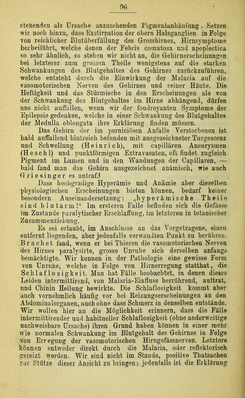 stehendeii als Ursaclie anzusehenden Pigmentanhaufung . Setzen wir Doch hinzu, dass Exstirpation der obern Halsgauo-lien in Folge von reicblicher Blutiiberfiillung des Grossbirnes, Hirnsymptome berbeifiihrt, welcbe denen der Febris comatosa uad apoplectica so sehr abnlicb, so steben wir nicbt an, die Gebirnerscbeinungen bei letzterer zum grossen Theile wenigstens auf die starken Scbwankungen des Blutgebaltes des Gebirnes zuriickzufiibren, welcbe entsteht darcb die Einwirkung der Malaria auf die vasomotoriscben Nerven des Gebirnes und seiner Haute. Die Heftigkeit und das Stiirmische in den Erscbeinungen als vou der Scbwankung des Blutgebaltes im Hirne abbangend, durfen uns nicbt aulfallen, wenn wir der foudroyanten Symptome der Epilepsie gedenken, welcbe in einer Scbwankung des Blutgebaltes der Medulla oblongata ibre Erklarung linden miissen. Das Gebirn der im perniciosen Anfalle Verstorbenen ist bald auffallend blutreicb befunden mit ausgezeichneter Turgesconz und Scbwellung (Heinricb), mit capillaren Aneurysmen (Heschl) und punktformigen Extravasaten, ofc findet zugleicb Pigment im Lumen und in den Wandungen der Capillaren, — bald fand man das Gebirn ausgezeicbuet anamiscb, ^ie auch G r i e s i n g e r es antraf.? Dass bocbgi-adige Hyperamie und Anamie aber dieselben pbysiologiscben Erscbeinungen bieten konnen, bedarf keiner besondern Auseinandersetzung: „byperamische Theile sin d b 1 u tarm ! Im ersteren Falle befinden sicb die Gefasse im Zustande paralytiscber Erscblalfung, im letzteren in tetanischer Zusammenzieliung. Es sei erlaubt, im Anscblusse an das Yorgetragene, einen entfernt liegenden, aber jedenfalls verwaudten Punkt zu beriibren. B r a c b e t fand, wenn er bei Thieren die vasomotoriscben Nerven des Hirnes paralysirte, grosse Unrube sich derselben anfangs bemacbtigte. Wir kennen in der Patbologie eine gewisse Form von Unruhe, welcbe in Folge von Hirnerregung statthat, die Scblaf lo sigkeit. Man bat Falle beobacbtet, in denen dieses Leiden intermittirend, von Malaria-Einfluss berriibrend, auftrat, und Cbinin Heilung bewirkte. Die Scblaflosigkeit kommt aber auch vornehmlich haufig vor bei Eeizungserscheinungen an den Abdominalorganen, auch obne dass Scbmerz in denselben entstande. Wir woilen bier an die Moglichkeit erinnern, dass die Falle intermittirender und habitueller Scblaflosigkeit (obne anderweitige nacbweisbare Ursache) ihren Grund haben konnen in einer mehr wie normalen Scbwankung im Blutgebalt des Gebirnes in Folge von Erregung der vasomotoriscben Hirngefassnerven. Letztere konnen entweder direkt durcb die Malaria, oder reflektorisch gereizt werden. Wir sind nicbt im Stande, positive Tbatsachen ziir Stiitze dieser Ansicbt zu bringen^ jedenfalls ist die Erklarung