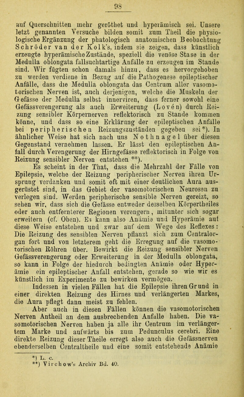 auf Querschuitten uiehr gerothet uud bypeiiimisch sei. Uiisere letzt genannten Versuche bilden somit zum Theil die physio- logische Erganzung der phatologisch anatomischen Beobachtuug Schroder van der Kolk's, indem sie zeigen, dass kunstlich erzeugte hyperamischeZustaade, speziell die venose Stase in der Medulla oblongata fallsuchtartige Anfalle zu erzeugen im Stande sind. Wir fugten schon damals hinzu, dass es hervorgehoben zu werden verdiene in Bezug auf die Pathogenese opileptischer Anfalle, dass die Medulla oblongata das Centrum aller vasomo- torischen Nerven ist, auch derjenigen, welche die Muskela der G-efasse der Medulla selbst innerviren, dass ferner sowohl eine Gefassverengerung als auch Erweiterung (L o v e n) durch Kei- zung sensibler Korpernerven reflektorisch zu Stande kommen konne, und dass so eine Erklarang der epileptischen Anfalle bei peripherische n lieizungszustanden gegebeu sei*). In ahnlicher Weise hat sich nach uns Nothnagel iiber diesen Gegenstand vernehmen lassen. Er lasst den epileptischen An- fall durch Verengerung der Hirngefasse reflektorisch in Folge von Keizung sensibler Nerven entstehen *'^). Es scheint in der That, dass die Mehrzahl der Falle von Epilepsie, welche der Reizung peripherischer Nerven ihren Ur- sprung verdanken und somit oft mit einer deutlichen Aura aus- gerustet sind, in das Gebiet der vasomotorischen Neurosen zu verlegen sind. Werden peripherische sensible Nerven gereizt, so sehen wir, dass sich die Getasse entweder desselben Korpertheiles Oder auch entfernterer Eegionen verengeru, mitunter sich sogar erweitern (cf. Oben). Es kann also Anamie und Hyperamie auf diese Weise entstehen und zwar auf dem Wege des Reflexes: Die Ileizung des sensiblen Nerven pflanzt sich zum Centralor- gan fort und von letzterem geht die Erregung auf die vasomo- torischen Rohren iiber. Bewirkt die Reizung sensibler Nerven Gefassverengerung oder Erweiterung in der Medulla oblongata, so kann in Folge der hieduich bedingten Anamie oder Hyper- amie ein epileptischer Anfall entstehen, gerade so wie wir es kunstlich im Experimente zu bewirken vermogen. Indessen in vielen Fallen hat die Epilepsie ihren Gr und in einer direkten Reizung des Hirnes und verlangerten Markes, die Aura pflegt dana meist zu fehlen. Aber auch in diesen Fallen konnen die vasomotorischen Nerven Antheil an dem ausbrechenden Anfalle haben. Die va- somotorischen Nerven haben ja alle ihr Centrum im verlanger- tem Marke und auf warts bis zum Pedunculus cerebri. Eine direkte Reizung dieserTheile erregt also auch die Gefassnerven ebenderselben Centraltheile und eine somit entsteheade Anamie *) L. c. **} Virchow's Archiv Bd. 40.