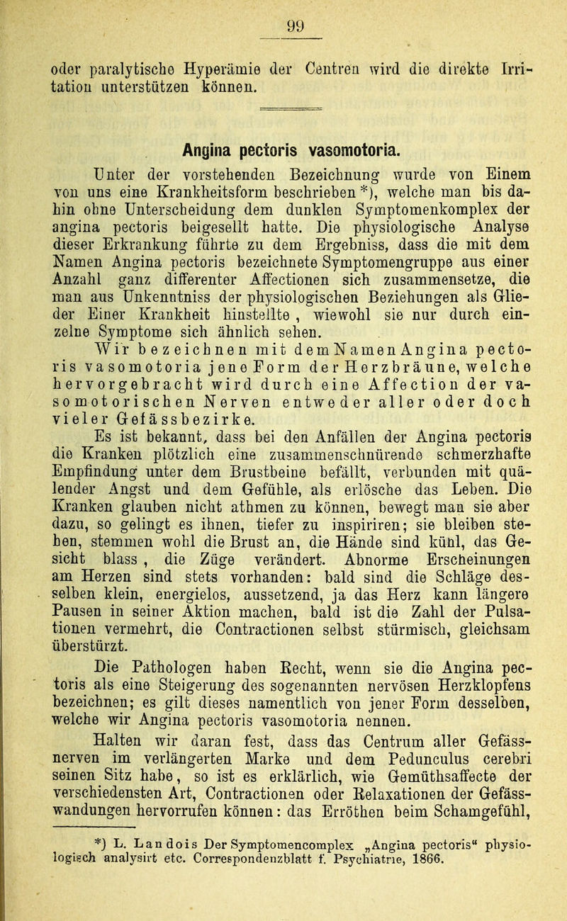 Oder paralytische Hyperiimie der Centrea wird die direkte Irri- tatiou unterstiitzen konnen. Angina pectoris vasomotoria. Unter der vorstehenden Bezeichnung wurde von Einem von uns eine Krankheitsform beschrieben *), welche man bis da- hin ohne Unterscbeidung dem dunklen Symptomenkomplex der angina pectoris beigesellt hatte. Die physiologiscbe Analyse dieser Erkrankung fiihrte zu dem Ergebniss, dass die mit dem Namen Angina pectoris bezeichnete Symptomengruppe aus einer Anzahl ganz differenter Affectionen sich zusammensetze, die man aus Unkenntniss der physiologischen Beziehungen als Glie- der Einer Krankheit Mnstellte , wiewoM sie nur durch ein- zelne Symptome sich ahnlich selien. Wir bezeicbnen mit demNamenAngina pecto- ris vasomotoria jeneForm der Herzbraune, welche hervorgebracht wird durch eine Affection der va- so mot ori sch en Nerven entweder aller oder doch vieler Gefassbezirke. Es ist bekannt, dass bei den Anfallen der Angina pectoris die Krankeu plotzlich eine zusammenschniirende schmerzhafte Empfindung unter dem Brustbeine befallt, verbunden mit qua- lender Angst und dem Gefuhle, als erlosche das Leben. Die Kranken glauben nicht athmen zu konnen, bewegt man sie aber dazu, so gelingt es ihnen, tiefer zu inspiriren; sie bleiben ste- hen, stemmen wohl die Brust an, die Hande sind kunl, das Ge- sicht blass , die Ziige verandert. Abnorme Erscheinungen am Herzen sind stets vorhanden: bald sind die Schlage des- selben klein, energielos, aussetzend, ja das Herz kann langere Pausen in seiner Aktion machen, bald ist die Zahl der Pulsa- tionen vermehrt, die Contractionen selbst stiirmisch, gleichsam iibersturzt. Die Pathologen haben Kecht, wenn sie die Angina pec- toris als eine Steigerung des sogenannten nervosen Herzklopfens bezeicbnen; es gilt dieses namentlich von jener Form desselben, welche wir Angina pectoris vasomotoria nennen. Halten wir daran fest, dass das Centrum aller Gefass- nerven im verlangerten Marke und dem Pedunculus cerebri seinen Sitz habe, so ist es erklarlich, wie Gemuthsaffecte der verschiedensten Art, Contractionen oder Eelaxationen der Gefass- wandungen hervorrufen konnen: das Errofchen beim Schamgefuhl, *} L. Landois Der Symptomencomplex „ Angina pectoris physio- logisch analysirt etc. Correspondenzblatt f. Psychiatrie, 1866.