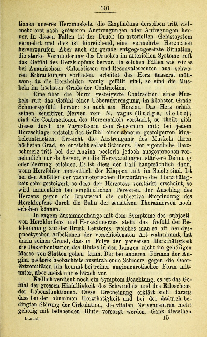 tionen unseres Herzmuskels, die Empfindung derselben tritt viel- mehr erst nach grossereu Anstrengungen oder Aufregungen her- vor. In diesen Fallen ist der Druck im arteriellen Gefasssystem vermehrt und dies ist hinreichend, eine vermehrte Herzaction hervorzurufen. Aber auch die gerade entgegengesetzte Situation, die starke Verminderung des Druckes im arteriellen Systeme ruft das Gefuhl des Herzklopfens hervor. In solchen Fallen wie wir es bei Anamischen, Chlorotissen und Keconvalescenten aus schwe- ren Erkrankungen vorfinden, arbeitet das Herz ausserst miili- sam; da die Herzhohlen wenig gefiillt sind, so sind die Mus- keln im hochsten Grade der Contraction. Eine iiber die Norm gesteigerte Contraction eines Mus- kels ruft das Gefiihl einer Ueberanstrengung, im hochsten Grade Schmerzgefiihl hervor; so auch am Herzen. Das Herz erhalt seinen sensitiven Nerven vom N. vagus (Budge, G o 11 z); sind die Contractionen des Herzmuskels verstarkt, so theilt sich dieses durch die Vagusfasern dem Sensorium mit; bei jedem Herzschlage entsteht das Gefiihl einer a'bnorm gesteigerten Mus- kelcontractien. Erreicht die Anstrengung des Muskels ihren hochsten Grad, so entsteht selbst Schmerz. Der eigentliche Herz- schmerz tritt bei der Angina pectoris jedoch ausgesprochen vor- nehmlich nur da hervor, wo die Herzwandungen starkere Dehnung oder Zerrung erleiden. Es ist diess der Fall hauptsachlich dann, vrenn Herzfehler namentlich der Klappen mit im Spiele sind. 1st bei den Anfallen der vasomotorischen Herzbraune die Herzthatig- keit sehr gesteigert, so dass der Herzstoss verstarkt erscheint, so wird namentlich bei empfindlichen Personen, der Anschlag des Herzens gegen die Brustwand die subjective Empfindung des Herzklopfens durch die Bahn der sensitiven Thoraxnerven noch erhohen konnen. In engem Zusammenhange mit dem Symptome des subject!- ven Herzklopfens und Herzschmerzes steht das Gefiihl der Be- klemmung auf der Brust. Letzteres, welches man so oft bei dys- pnoetyschen Affectionen der verschiedensten Art wahrnimmt, hat darin seinen Grund, dass in Folge der perversen Herzthatigkeit die Dekarbonisation des Blutes in den Lungen nicht im gehorigen Masse von Statten gehen kann. Der bei anderen Formen der An- gina pectoris beobachtete ausstrahlende Schmerz gegen die Ober- Extremitaten hin kommt bei reiner angioneurotischer Form mit- unter, aber meist nur schwach vor. Endlich verdient noch ein Symptom Beachtung, es ist das Ge- fiihl der grossen Hinfalligkeit des Schwindels und des Erloschens der Lebensfunktionen. Diese Erscheinung erklart sich daraus dass bei der abnormen Herzthatigkeit und bei der dadurch be- dingten Storung der Cirkulation, die vitalen Nervencentren nicht gehorig mit belebenden Blute versorgt werden. Ganz dieselben Landois. 15