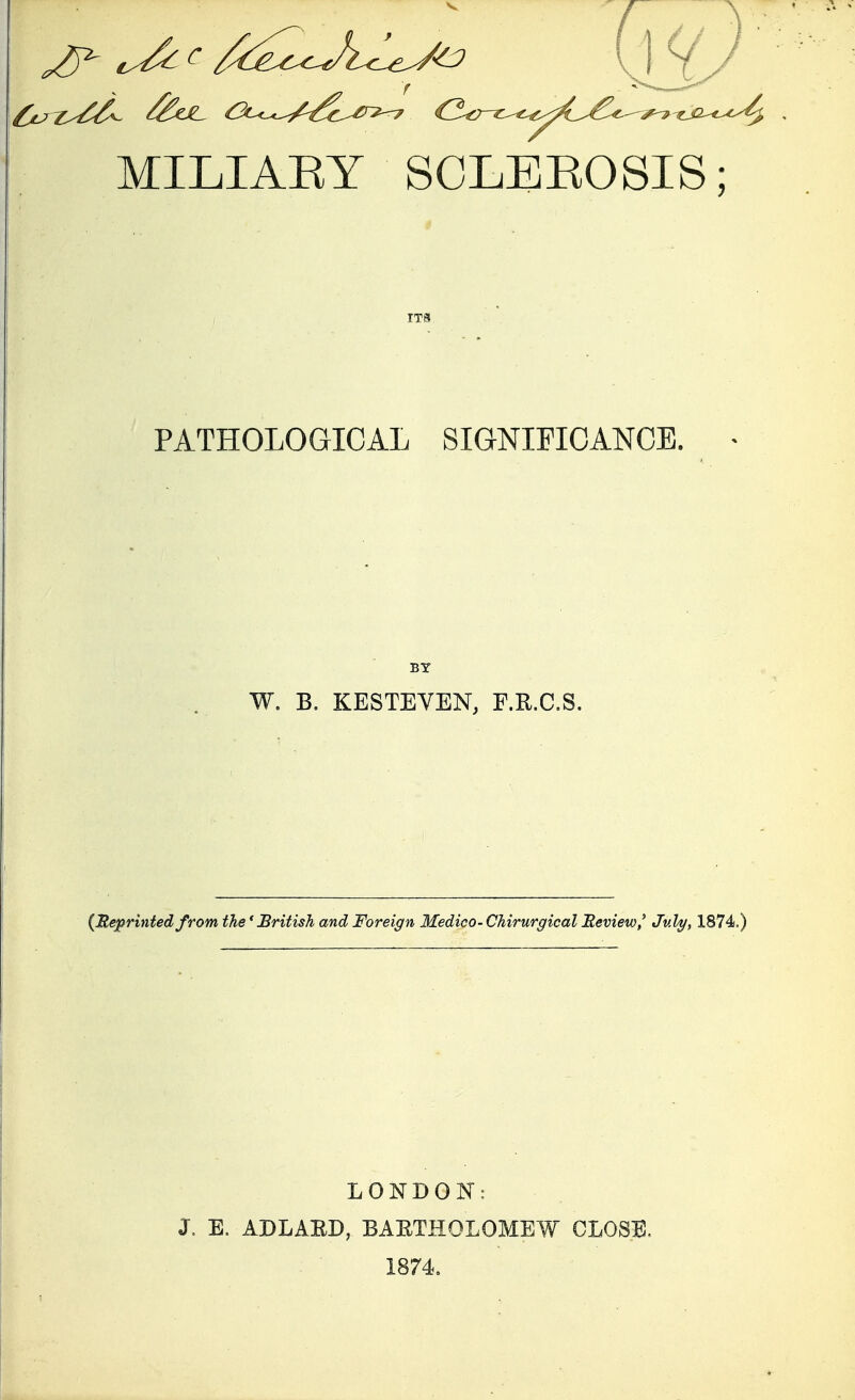 MILIAEY SCLEEOSIS; PATHOLOGICAL SIGNIFICANCE. BY W. B. KESTEVEN, F.R.C.S. (Beprintedfrom the'British and Foreign Medico-Chirurgical Review,' July, 1874.) j. E. LONDON: ADLABD, BAETHOLOMEW CLOSE. 1874.