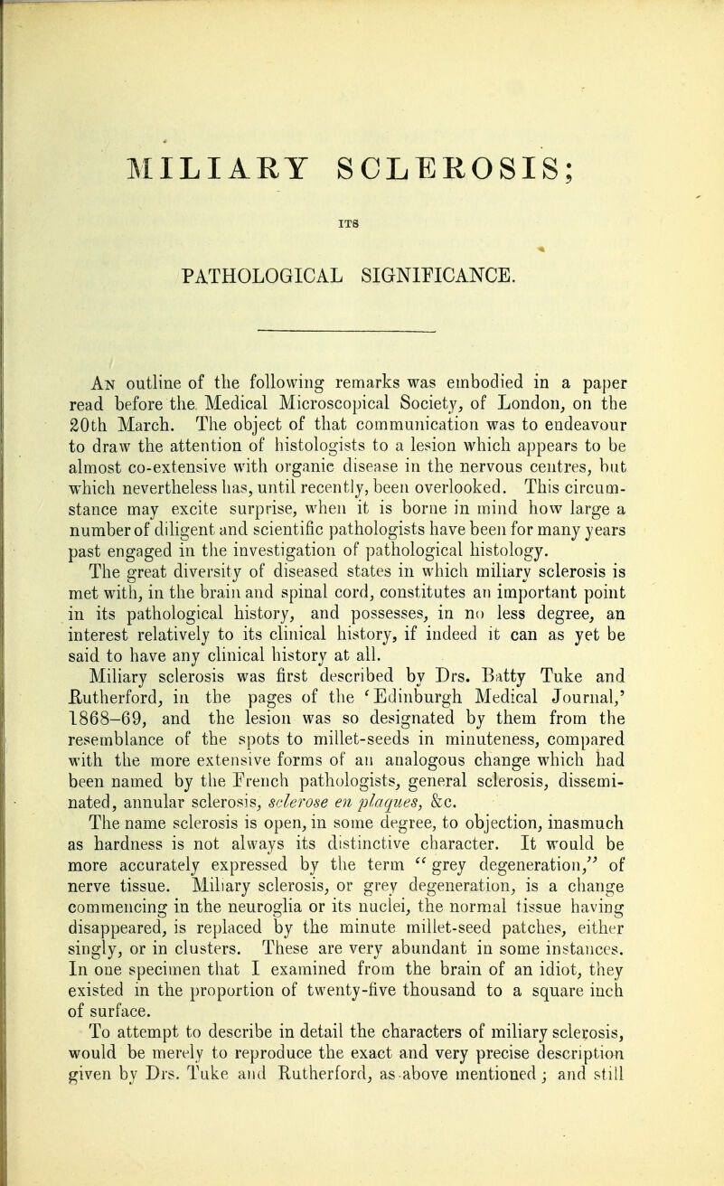 ITS PATHOLOGICAL SIGNIFICANCE. An outline of the following remarks was embodied in a paper read before the Medical Microscopical Society, of London, on the 20th March. The object of that communication was to endeavour to draw the attention of histologists to a lesion which appears to be almost co-extensive with organic disease in the nervous centres, but which nevertheless has, until recently, been overlooked. This circum- stance may excite surprise, when it is borne in mind how large a number of diligent and scientific pathologists have been for many years past engaged in the investigation of pathological histology. The great diversity of diseased states in which miliary sclerosis is met with, in the brain and spinal cord, constitutes an important point in its pathological history, and possesses, in no less degree, an interest relatively to its clinical history, if indeed it can as yet be said to have any clinical history at all. Miliary sclerosis was first described by Drs. Batty Tuke and Eutherford, in the pages of the ^Edinburgh Medical Journal,' 1868-69, and the lesion was so designated by them from the resemblance of the spots to millet-seeds in minuteness, compared with the more extensive forms of an analogous change which had been named by the Erench pathologists, general sclerosis, dissemi- nated, annular sclerosis, sclerose en plaques, &c. The name sclerosis is open, in some degree, to objection, inasmuch as hardness is not always its distinctive character. It wonld be more accurately expressed by the term  grey degeneration,'-' of nerve tissue. Miliary sclerosis, or grey degeneration, is a change commencing in the neuroglia or its nuclei, the normal tissue having disappeared, is replaced by the minute millet-seed patches, either singly, or in clusters. These are very abundant in some instances. In one specimen that I examined from the brain of an idiot, they existed in the proportion of twenty-five thousand to a square inch of surface. To attempt to describe in detail the characters of miliary sclerosis, would be merely to reproduce the exact and very precise description given by Drs. Tuke and Rutherford, as above mentioned ; and still