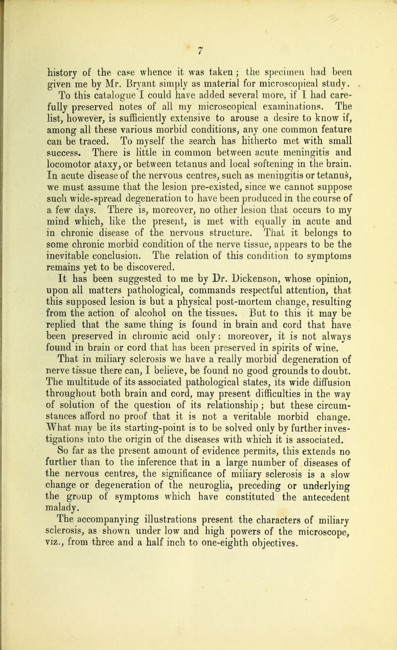 history of the case whence it was taken ; the specimen had been given me by Mr. Bryant simply as material for microscopical study. To this catalogue I could have added several more, if I had care- fully preserved notes of all my microscopical examinations. The list, however^ is sufficiently extensive to arouse a desire to know if, among all these various morbid conditions, any one common feature can be traced. To myself the search has hitherto met with small success. There is little in common between acute meningitis and locomotor ataxy, or between tetanus and local softening in the brain. In acute disease of the nervous centres, such as meningitis or tetanus, we must assume that the lesion pre-existed, since we cannot suppose such wide-spread degeneration to have been produced in the course of a few days. There is, moreover, no other lesion that occurs to my mind which, Hke the present, is met with equally in acute and in chronic disease of the nervous structure. That it belongs to some chronic morbid condition of the nerve tissue, appears to be the inevitable conclusion. The relation of this condition to symptoms remains yet to be discovered. It has been suggested to me by Dr. Dickenson, whose opinion, upon all matters pathological, commands respectful attention, that this supposed lesion is but a physical post-mortem change, resulting from the action of alcohol on the tissues. But to this it may be rephed that the same thing is found in brain and cord that have been preserved in chromic acid only: moreover, it is not always found in brain or cord that has been preserved in spirits of wane. That in miliary sclerosis we have a really morbid degeneration of nerve tissue there can, I believe, be found no good grounds to doubt. The multitude of its associated pathological states, its wide diffusion throughout both brain and cord, may present difficulties in the way of solution of the question of its relationship; but these circum- stances afford no proof that it is not a veritable morbid change. What may be its starting-point is to be solved only by further inves- tigations into the origin of the diseases with which it is associated. So far as the present amount of evidence permits, this extends no further than to the inference that in a large number of diseases of the nervous centres, the significance of miliary sclerosis is a slow change or degeneration of the neuroglia, preceding or underlying the group of symptoms which have constituted the antecedent malady. The accompanying illustrations present the characters of miliary sclerosis, as shown under low and high powers of the microscope, viz., from three and a half inch to one-eighth objectives.