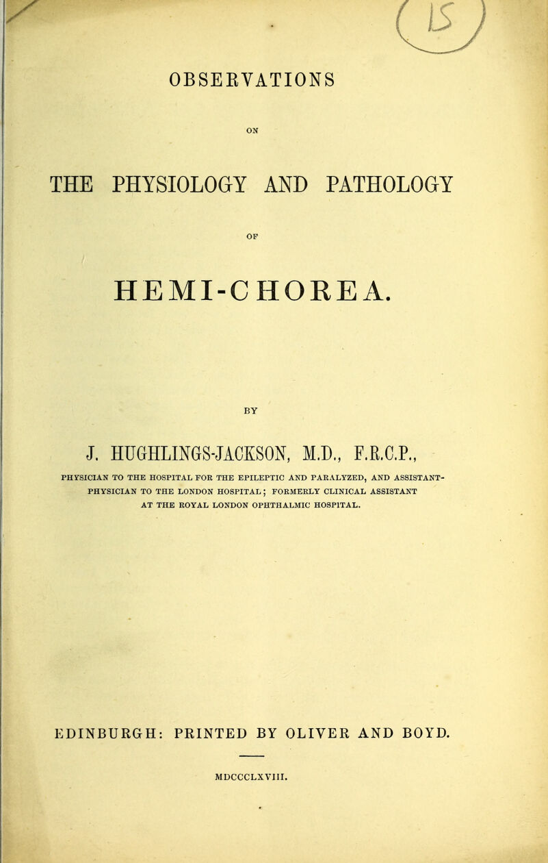 OBSERVATIONS ON THE PHYSIOLOGY AND PATHOLOGY OF HEMI-CHOREA. BY J. HUGHLINGS-JACKSON, M.D., F.R.C.P., PHYSICIAN TO THE HOSPITAL FOR THE EPILEPTIC AND PARALYZED, AND ASSISTANT- PHYSICIAN TO THE LONDON HOSPITAL ; FORMERLY CLINICAL ASSISTANT AT THE ROYAL LONDON OPHTHALMIC HOSPITAL. EDINBURGH: PRINTED BY OLIVER AND BOYD. MDCCCLXVIII.