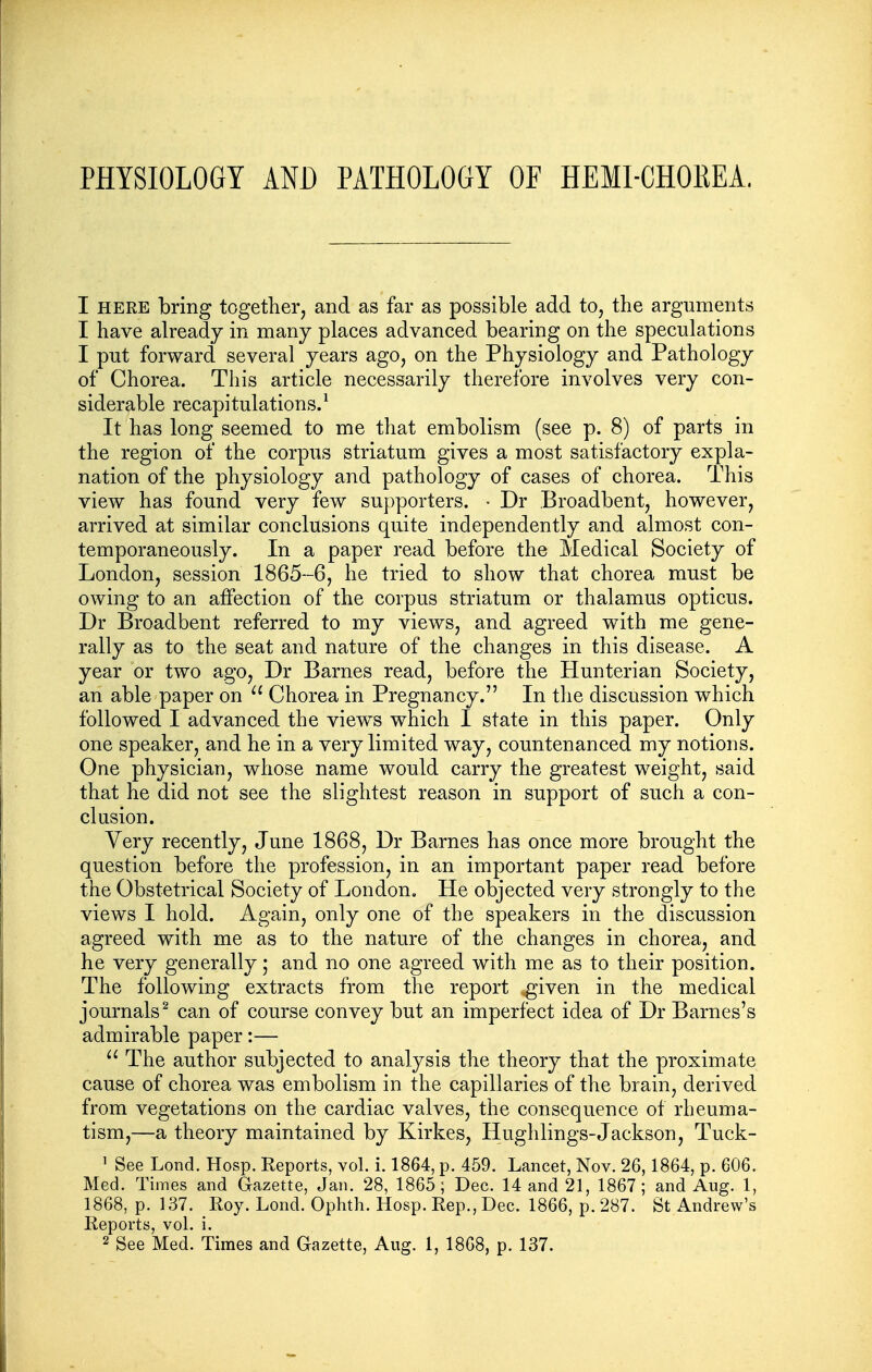 PHYSIOLOGY AND PATHOLOGY OF HEMI-CHOKEA. I HERE bring together, and as far as possible add to, the arguments I have already in many places advanced bearing on the speculations I put forward several years ago, on the Physiology and Pathology of Chorea. This article necessarily therefore involves very con- siderable recapitulations.^ It has long seemed to me that embolism (see p. 8) of parts in the region of the corpus striatum gives a most satisfactory expla- nation of the physiology and pathology of cases of chorea. This view has found very few supporters. • Dr Broadbent, however, arrived at similar conclusions quite independently and almost con- temporaneously. In a paper read before the Medical Society of London, session 1865-6, he tried to show that chorea must be owing to an affection of the corpus striatum or thalamus opticus. Dr Broadbent referred to my views, and agreed with me gene- rally as to the seat and nature of the changes in this disease. A year or two ago, Dr Barnes read, before the Hunterian Society, an able paper on  Chorea in Pregnancy. In the discussion which followed I advanced the views which I state in this paper. Only one speaker, and he in a very limited way, countenanced my notions. One physician, whose name would carry the greatest weight, said that he did not see the slightest reason in support of such a con- clusion. Very recently, June 1868, Dr Barnes has once more brought the question before the profession, in an important paper read before the Obstetrical Society of London, He objected very strongly to the views I hold. Again, only one of the speakers in the discussion agreed with me as to the nature of the changes in chorea, and he very generally; and no one agreed with me as to their position. The following extracts from the report given in the medical journals^ can of course convey but an imperfect idea of Dr Barnes's admirable paper:—  The author subjected to analysis the theory that the proximate cause of chorea was embolism in the capillaries of the brain, derived from vegetations on the cardiac valves, the consequence of rheuma- tism,—a theory maintained by Kirkes, Hughlings-Jackson, Tuck- ^ See Lond. Hosp. Reports, vol. i. 1864, p. 459. Lancet, Nov. 26,1864, p. 606, Med. Times and Gazette, Jan. 28, 1865; Dec. 14 and 21, 1867; and Aug. 1, 1868, p. 137. Roy. Lond. Ophth. Hosp. Rep., Dec. 1866, p. 287. St Andrew's Reports, vol. i.