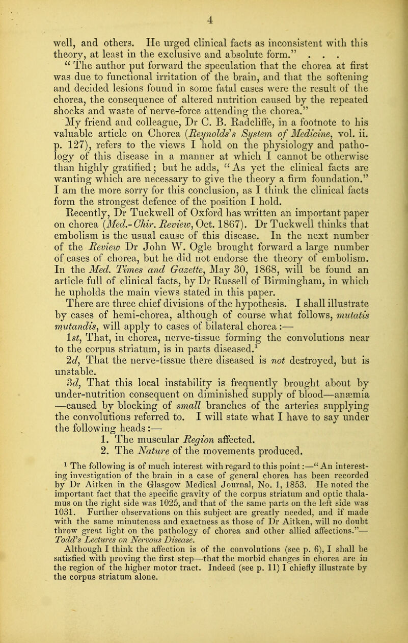 well, and others. He urged clinical facts as inconsistent with this theory, at least in the exclusive and absolute form. . . . The author put forward the speculation that the chorea at first was due to functional irritation of the brain, and that the softening and decided lesions found in some fatal cases were the result of the chorea, the consequence of altered nutrition caused by the repeated shocks and waste of nerve-force attending the chorea. My friend and colleague, Dr C. B. Eadcliffe, in a footnote to his valuable article on Chorea [Reynolds's St/stem of Medicine^ vol. ii. p. 127), refers to the views I hold on the physiology and patho- logy of this disease in a manner at which I cannot be otherwise than highly gratified; but he adds, As yet the clinical facts are wanting which are necessary to give the theory a firm foundation. I am the more sorry for this conclusion, as I think the clinical facts form the strongest defence of the position I hold. Recently, Dr Tuckwell of Oxford has written an important paper on chorea (Med.-Gkir. Review^ Oct. 1867). Dr Tuckwell thinks that embolism is the usual cause of this disease. In the next number of the Review Dr John W. Ogle brought forward a large number of cases of chorea, but he did not endorse the theory of embolism. In the Med. Times and Gazette^ May 30, 1868, will be found an article full of clinical facts, by Dr Russell of Birmingham, in which he upholds the main views stated in this paper. There are three chief divisions of the hypothesis. I shall illustrate by cases of hemi-chorea, although of course what follows, mutatis mutandis^ will apply to cases of bilateral chorea :— 1^^, That, in chorea, nerve-tissue forming the convolutions near to the corpus striatum, is in parts diseased.-^ 2dj That the nerve-tissue there diseased is not destroyed, but is unstable. 3c?, That this local instability is frequently brought about by under-nutrition consequent on diminished supply of blood—anemia —caused by blocking of small branches of the arteries supplying the convolutions referred to. I will state what I have to say under the following heads :— 1. The muscular Region affected. 2. The Nature of the movements produced. ^ The following is of much interest with regard to this point:— An interest- ing investigation of the brain in a case of general chorea has been recorded by Dr Aitken in the Glasgow Medical Journal, No. 1, 1853. He noted the important fact that the specific gravity of the corpus striatum and optic thala- mus on the right side was 1025, and that of the same parts on the left side was 1031. Further observations on this subject are greatly needed, and if made with the same minuteness and exactness as those of Dr Aitken, will no doubt throw great light on the pathology of chorea and other allied affections.— Todd's Lectures on Nervous Disease. Although I think the affection is of the convolutions (see p. 6), I shall be satisfied with proving the first step—that the morbid changes in chorea are in the region of the higher motor tract. Indeed (see p. 11) I chiefly illustrate by the corpus striatum alone.