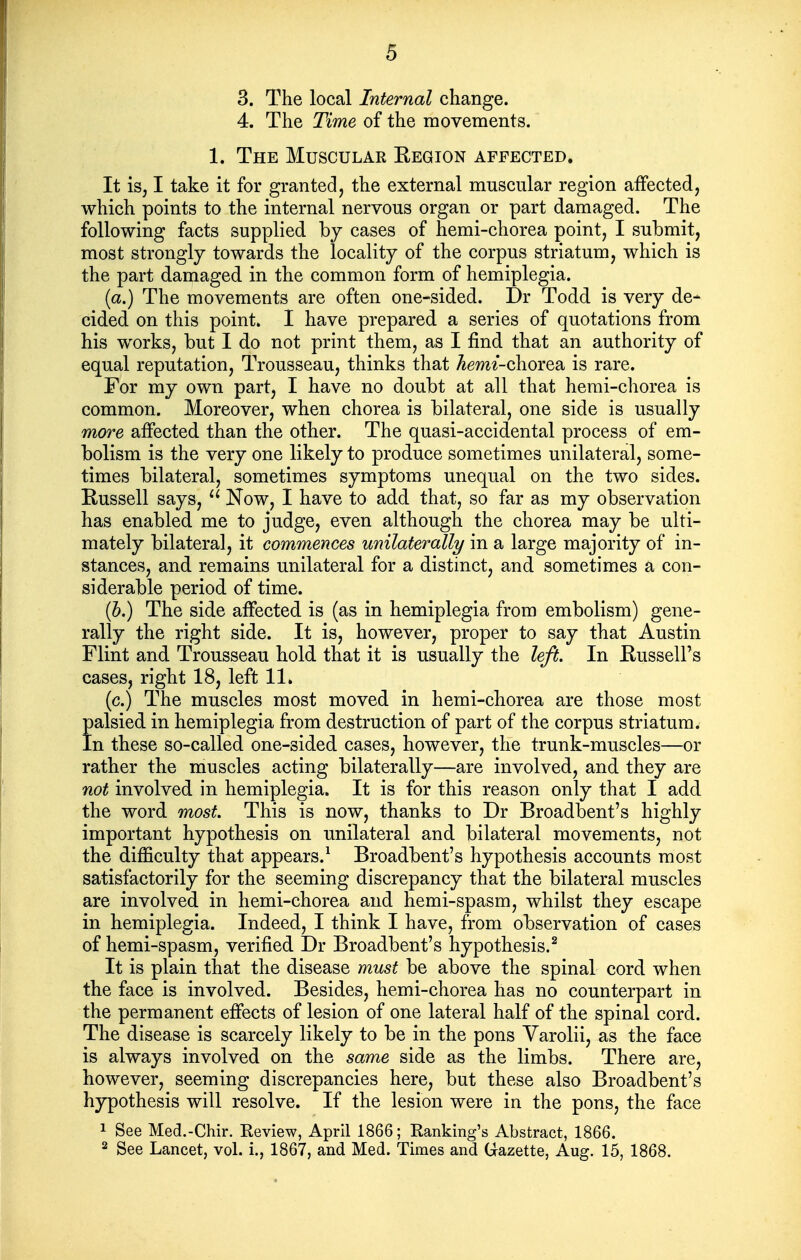 3. The local Internal change. 4. The Time of the movements. 1. The Muscular Region affected. It is, I take it for granted, the external muscular region affected, which points to the internal nervous organ or part damaged. The following facts supplied by cases of hemi-chorea point, I submit, most strongly towards the locality of the corpus striatum, which is the part damaged in the common form of hemiplegia. (a.) The movements are often one-sided. Dr Todd is very de- cided on this point. I have prepared a series of quotations from his works, but I do not print them, as I find that an authority of equal reputation. Trousseau, thinks that Aewi-chorea is rare. For my own part, I have no doubt at all that hemi-chorea is common. Moreover, when chorea is bilateral, one side is usually more affected than the other. The quasi-accidental process of em- bolism is the very one likely to produce sometimes unilateral, some- times bilateral, sometimes symptoms unequal on the two sides. Russell says, Now, I have to add that, so far as my observation has enabled me to judge, even although the chorea may be ulti- mately bilateral, it commences unilaterally in a large majority of in- stances, and remains unilateral for a distinct, and sometimes a con- siderable period of time. (5.) The side affected is (as in hemiplegia from embolism) gene- rally the right side. It is, however, proper to say that Austin Flint and Trousseau hold that it is usually the left. In Russell's cases, right 18, left 11. (c.) The muscles most moved in hemi-chorea are those most palsied in hemiplegia from destruction of part of the corpus striatum. In these so-called one-sided cases, however, the trunk-muscles—or rather the muscles acting bilaterally—are involved, and they are not involved in hemiplegia. It is for this reason only that I add the word most. This is now, thanks to Dr Broadbent's highly important hypothesis on unilateral and bilateral movements, not the difficulty that appears.^ Broadbent's hypothesis accounts most satisfactorily for the seeming discrepancy that the bilateral muscles are involved in hemi-chorea and hemi-spasm, whilst they escape in hemiplegia. Indeed, I think I have, from observation of cases of hemi-spasm, verified Dr Broadbent's hypothesis.^ It is plain that the disease must be above the spinal cord when the face is involved. Besides, hemi-chorea has no counterpart in the permanent effects of lesion of one lateral half of the spinal cord. The disease is scarcely likely to be in the pons Varolii, as the face is always involved on the same side as the limbs. There are, however, seeming discrepancies here, but these also Broadbent's hypothesis will resolve. If the lesion were in the pons, the face 1 See Med.-Chir. Review, April 1866; Ranking's Abstract, 1866. 2 See Lancet, vol. i., 1867, and Med. Times and G-azette, Aug. 15, 1868.