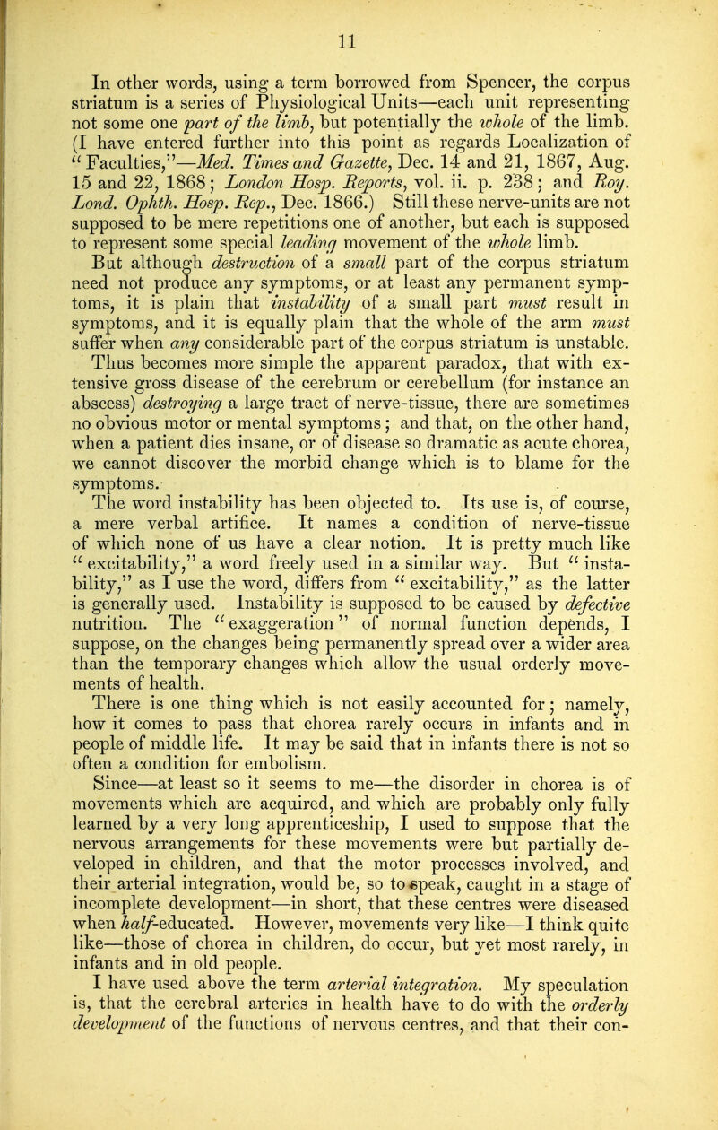 In other words, using a term borrowed from Spencer, the corpus striatum is a series of Physiological Units—each unit representing not some one part of the limb^ but potentially the whole of the limb. (I have entered further into this point as regards Localization of Faculties,—Ifet/. Times and Gazette^ Dec. 14 and 21, 1867, Aug. 15 and 22, 1868; London Hosp. Reports^ vol. ii. p. 238; and Roy. Lond. Ophth. Hosjp. Rep.^ Dec. 1866.) Still these nerve-units are not supposed to be mere repetitions one of another, but each is supposed to represent some special leading movement of the whole limb. Bat although destruction of a small part of the corpus striatum need not produce any symptoms, or at least any permanent symp- toms, it is plain that mstability of a small part must result in symptoms, and it is equally plain that the whole of the arm must suffer when any considerable part of the corpus striatum is unstable. Thus becomes more simple the apparent paradox, that with ex- tensive gross disease of the cerebrum or cerebellum (for instance an abscess) destroying a large tract of nerve-tissue, there are sometimes no obvious motor or mental symptoms ; and that, on the other hand, when a patient dies insane, or of disease so dramatic as acute chorea, we cannot discover the morbid change which is to blame for the symptoms. The word instability has been objected to. Its use is, of course, a mere verbal artifice. It names a condition of nerve-tissue of which none of us have a clear notion. It is pretty much like  excitability, a word freely used in a similar way. But insta- bility, as I use the w^ord, differs from  excitability, as the latter is generally used. Instability is supposed to be caused by defective nutrition. The ^^exaggeration of normal function depends, I suppose, on the changes being permanently spread over a wider area than the temporary changes which allow the usual orderly move- ments of health. There is one thing which is not easily accounted for; namely, how it comes to pass that chorea rarely occurs in infants and in people of middle life. It may be said that in infants there is not so often a condition for embolism. Since—at least so it seems to me—the disorder in chorea is of movements which are acquired, and which are probably only fully learned by a very long apprenticeship, I used to suppose that the nervous arrangements for these movements were but partially de- veloped in children, and that the motor processes involved, and their arterial integration, would be, so to«peak, caught in a stage of incomplete development—in short, that these centres were diseased when ^a//^educated. However, movements very like—I think quite like—those of chorea in children, do occur, but yet most rarely, in infants and in old people. I have used above the term arterial integration. My speculation is, that the cerebral arteries in health have to do with the orderly development of the functions of nervous centres, and that their con-