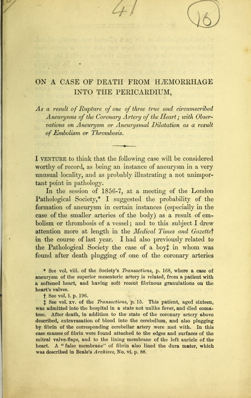 ON A CASE OF DEATH FROM HAEMORRHAGE INTO THE PERICARDIUM, As a result of Rupture of one of three true and circumscribed Aneurysms of the Coronary Artery of the Heart; with Obser- vations on Aneurysm or Aneurysmal Dilatation as a result of Embolism or Thrombosis. I VENTURE to think that the following case will be considered worthy of record, as being an instance of aneurysm in a very unusTial locality, and as probably illustrating a not unimpor- tant point in pathology. In the session of 1856-7, at a meeting of the London Pathological Society,* I suggested the probability of the formation of aneurysm in certain instances (especially in the case of the smaller arteries of the body) as a result of em- bolism or thrombosis of a vessel; and to this subject I drew attention more at length in the Medical Times and Gazette] in the course of last year. I had also previously related to the Pathological Society the case of a boyj in whom was found after death plugging of one of the coronary arteries ♦ See vol. viii. of the Society's Transactions, p. 168, where a case of aneurysm of the superior mesenteric artery is related, from a patient with a softened heart, and having soft recent fibrinous granulations on the heart's valves. t See vol. i. p. 196. % See vol. XV. of the Transactions, p. 15. This patient, aged sixteen, was admitted into the hospital in a state not unlike fever, and died coma- tose. After death, in addition to the state of the coronary artery above described, extravasation of blood into the cerebellum, and also plugging by fibrin of the corresponding cerebellar artery were met with. In this case masses of fibrin were found attached to the edges and surfaces of the mitral valve-flaps, and to the lining membrane of the left auricle of the heart. A  false membrane of fibrin also lined the dura mater, which was described in Beale's Archives, No. vi. p. 88.