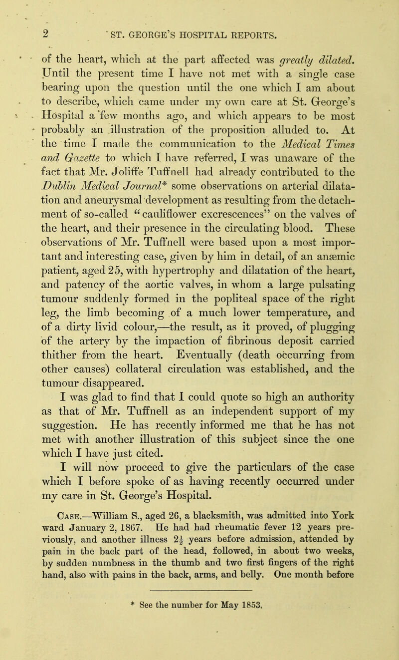 of tlie heart, wliich at the part affected was greatly dilated. Until the present time I have not met with a single case bearing upon the question until the one which I am about to describe, which came under my own care at St. George's Hospital a 'few months ago, and which appears to be most probably an illustration of the proposition alluded to. At the time I made the communication to the Medical Times and Gazette to which I have referred, I was unaware of the fact that Mr. Joliffe Tuffnell had already contributed to the Dublin Medical Journal* some observations on arterial dilata- tion and aneurysmal development as resulting from the detach- ment of so-called cauliflower excrescences on the valves of the heart, and their presence in the circulating blood. These observations of Mr. Tuffnell were based upon a most impor- tant and interesting case, given by him in detail, of an anaemic patient, aged 25, with hypertrophy and dilatation of the heart, and patency of the aortic valves, in whom a large pulsating tumour suddenly formed in the popliteal space of the right leg, the limb becoming of a much lower temperature, and of a dirty livid colour,—the result, as it proved, of plugging of the artery by the impaction of fibrinous deposit carried thither from the heart. Eventually (death occurring from other causes) collateral circulation was established, and the tumour disappeared. I was glad to find that I could quote so high an authority as that of Mr. Tuffnell as an independent support of my suggestion. He has recently informed me that he has not met with another illustration of this subject since the one which I have just cited. I will now proceed to give the particulars of the case which I before spoke of as having recently occurred under my care in St. George's Hospital. Case,—WilUam S., aged 26, a blacksmith, was admitted into York ward January 2, 1867. He had had rheumatic fever 12 years pre- viously, and another illness 2^ years before admission, attended by pain in the back part of the head, followed, in about two weeks, by sudden numbness in the thumb and two first fingers of the right hand, also with pains in the back, arms, and belly. One month before * See the number for May 1853.