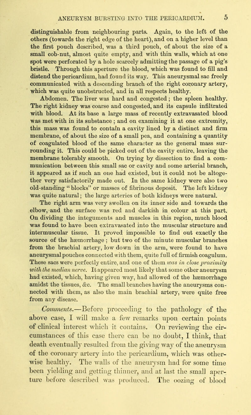 distinguishable from neighbouring parts. Again, to the left of the others (towards the right edge of the heart), and on a higher level than the first pouch described, was a third pouch, of about the size of a small cob-nut, almost quite empty, and with thin walls, which at one spot were perforated by a hole scarcely admitting the passage of a pig's bristle. Through this aperture the blood, which was found to fill and distend the pericardium, had found its way. This aneurysmal sac freely communicated with a descending branch of the right coronary artery, which was quite unobstructed, and in all respects healthy. Abdomen. The liver was hard and congested ; the spleen healthy. The right kidney was coarse and congested, and its capsule infiltrated with blood. At its base a large mass of recently extravasated blood was met with in its substance ; and on examining it at one extremity, this mass was found to contain a cavity lined by a distinct and firm membrane, of about the size of a small pea, and containing a quantity of coagulated blood of the same character as the general mass sur- rounding it. This could be picked out of the cavity entire, leaving the membrane tolerably smooth. On trying by dissection to find a com- munication between this small sac or cavity and some arterial branch, it appeared as if such an one had existed, but it could not be altoge- ther very satisfactorily made out. In the same kidney were also two old-standing  blocks or masses of fibrinous deposit. The left kidney was quite natural; the large arteries of both kidneys were natural. The right arm was very swollen on its inner side and towards the elbow, and the surface was red and darkish in colour at this part. On dividing the integuments and muscles in this region, much blood was found to have been extravasated into the muscular structure and intermuscular tissue. It proved impossible to find out exactly the source of the haemorrhage ; but two of the minute muscular branches from the brachial artery, low down in the arm, were found to have aneurysmal pouches connected with them, quite full of firmish coagulum. These sacs were perfectly entire, and one of them was in close py^oximity with the median nerve. It appeared most likely that some other aneurysm had existed, which, having given way, had allowed of the haemorrhage amidst the tissues, &c. The small branches having the aneurysms con- nected with them, as also the main brachial artery, were quite free from any disease. Coinments.—Before proceeding to the pathology of the above case, I will make a few remarks upon certain points of clmical interest which it contams. On reviewing the cir- cumstances of this case there can be no doubt, I think, that death eventually resulted from the giving way of the aneurysm of the coronary artery into the pericardium, which was other- wise healthy. The walls of the aneurysm had for some time been yielding and getting thinner, and at last the small aper- ture before described was produced. The oozing of blood