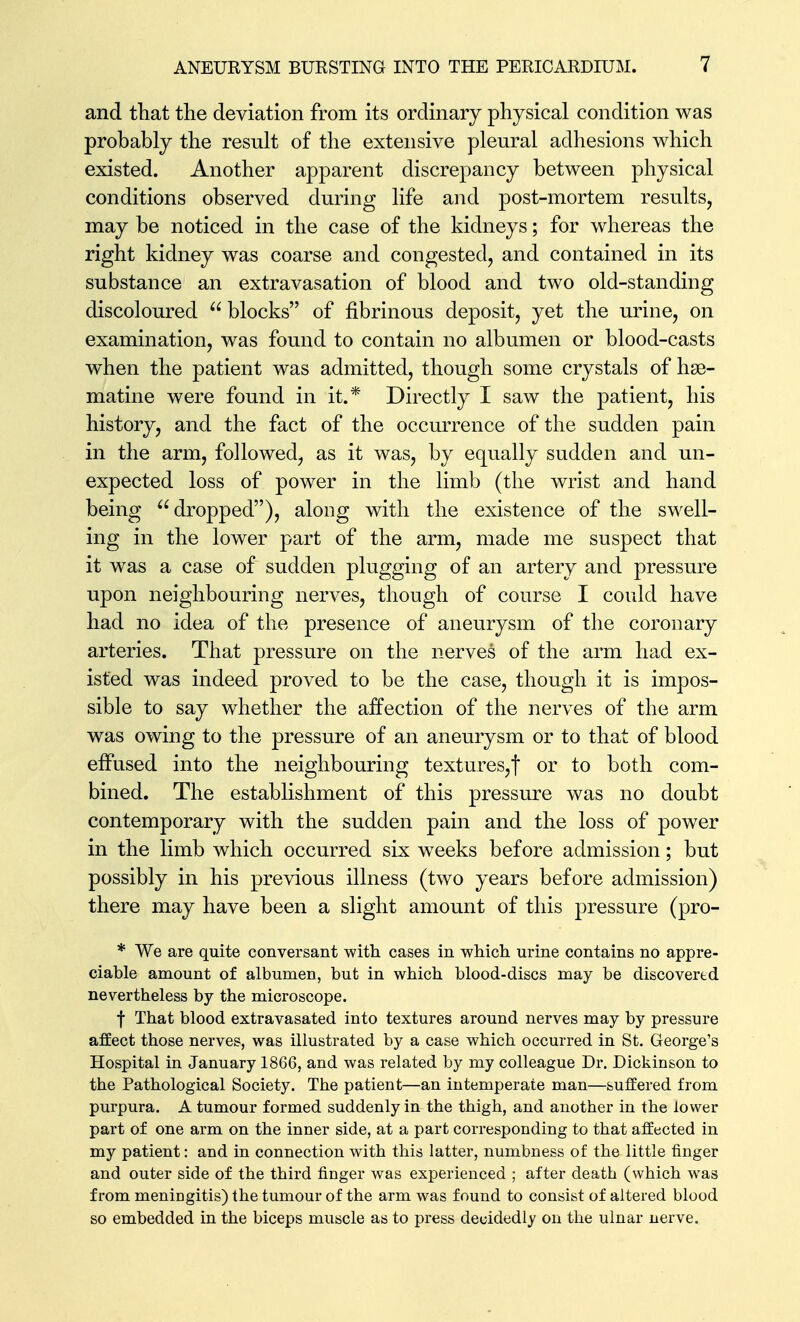 and that the deviation from its ordinary physical condition was probably the result of the extensive pleural adhesions which existed. Another apparent discrepancy between physical conditions observed during life and post-mortem results, may be noticed in the case of the kidneys; for whereas the right kidney was coarse and congested, and contained in its substance an extravasation of blood and two old-standing discoloured blocks of fibrinous deposit, yet the urine, on examination, was found to contain no albumen or blood-casts w^hen the patient was admitted, though some crystals of hse- matine were found in it.* Directly I saw the patient, his history, and the fact of the occurrence of the sudden pain in the arm, followed, as it was, by equally sudden and un- expected loss of power in the limb (the wrist and hand being dropped), along with the existence of the swell- ing in the lower part of the arm, made me suspect that it was a case of sudden plugging of an artery and pressure upon neighbouring nerves, though of course I could have had no idea of the presence of aneurysm of the coronary arteries. That pressure on the nerves of the arm had ex- isted was indeed proved to be the case, though it is impos- sible to say whether the affection of the nerves of the arm was owing to the pressure of an aneurysm or to that of blood effused into the neighbouring textures,! or to both com- bined. The establishment of this pressure was no doubt contemporary with the sudden pain and the loss of power in the limb which occurred six wrecks before admission; but possibly in his previous illness (two years before admission) there may have been a slight amount of this pressure (pro- * We are quite conversant with cases in which urine contains no appre- ciable amount of albumen, but in which blood-discs may be discovered nevertheless by the microscope, f That blood extravasated into textures around nerves may by pressure affect those nerves, was illustrated by a case which occurred in St. George's Hospital in January 1866, and was related by my colleague Dr. Dickinson to the Pathological Society. The patient—an intemperate man—suffered from purpura. A tumour formed suddenly in the thigh, and another in the lower part of one arm on the inner side, at a part corresponding to that affected in my patient: and in connection with this latter, numbness of the little finger and outer side of the third finger was experienced ; after death (which was from meniDgitis) the tumour of the arm was found to consist of altered blood so embedded in the biceps muscle as to press decidedly on the ulnar nerve.