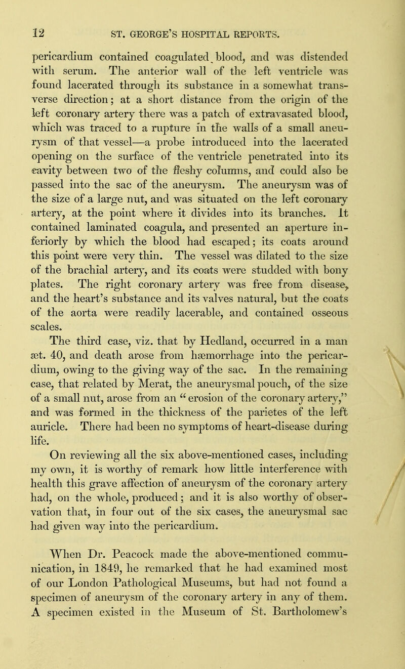 pericardium contained coagulated bloody and was distended with serum. The anterior wall of the left ventricle was found lacerated through its substance in a somewhat trans- verse direction; at a short distance from the origin of the left coronary artery there was a patch of extravasated blood, which was traced to a rupture in the walls of a small aneu- rysm of that vessel—a probe introduced into the lacerated opening on the surface of the ventricle penetrated into its eavity between two of the ileshy columns, and could also be passed into the sac of the aneurysm. The aneurysm was of the size of a large nut, and was situated on the left coronaiy artery, at the point where it divides into its branches. It contained laminated coagula, and presented an aperture in- feriorly by which the blood had escaped; its coats around this point were very thin. The vessel was dilated to the size of the brachial arter}^, and its coats were studded with bony plates. The right coronary artery was free from disease,, and the heart's substance and its valves natural, but the coats of the aorta were readily lacerable, and contained osseous scales. The third case, viz. that by Hedland, occurred in a man set. 40, and death arose from haemorrhage into the pericar- dium, owing to the giving way of the sac. In the remaining case, that related by Merat, the aneurysmal pouch, of the size of a small nut, arose from an  erosion of the coronary artery, and was formed in the thickness of the parietes of the left auricle. There had been no symptoms of heart-disease during life. On reviewing all the six above-mentioned cases, including my own, it is worthy of remark how little interference with health this grave affection of aneurysm of the coronary artery had, on the whole, produced; and it is also worthy of obser- vation that, in four out of the six cases, the aneurysmal sac had given way into the pericardium. When Dr. Peacock made the above-mentioned commu- nication, in 1849, he remarked that he had examined most of our London Pathological Museums, but had not found a specimen of anemysm of the coronary artery in any of them. A specimen existed in the Museum of St, Bartholomew's