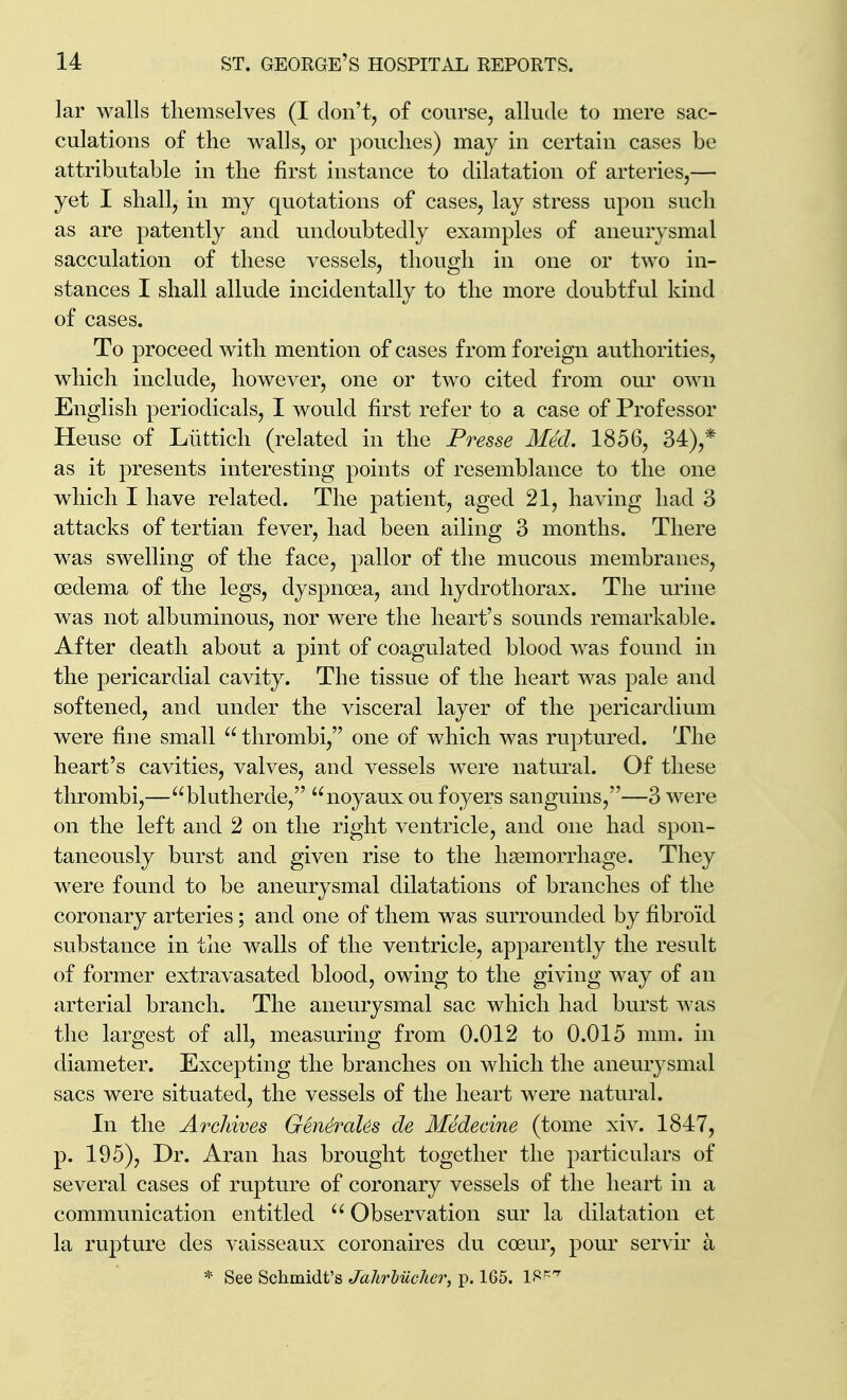 lar walls tliemselves (I don't, of course, allude to mere sac- culations of the walls, or pouches) may in certain cases be attributable in the first instance to dilatation of arteries,— yet I shall, in my quotations of cases, lay stress upon such as are patently and undoubtedly examples of aneurysmal sacculation of these vessels, though in one or two in- stances I shall allude incidentally to the more doubtful kind of cases. To proceed with mention of cases from foreign authorities, which include, however, one or two cited from our own English periodicals, I would first refer to a case of Professor Heuse of Liittich (related in the Presse Med. 1856, 34),* as it presents interesting points of resemblance to the one which I have related. The patient, aged 21, having had 3 attacks of tertian fever, had been ailing 3 months. There was swelling of the face, pallor of the mucous membranes, oedema of the legs, dyspnoea, and hydrotliorax. The urine was not albuminous, nor were the heart's sounds remarkable. After death about a pint of coagulated blood was found in the pericardial cavity. The tissue of the heart was pale and softened, and under the visceral layer of the pericardium were fine small  thrombi, one of which was ruptured. The heart's cavities, valves, and vessels w^ere natural. Of these thrombi,—blutherde, noyaux ou foyers sanguins,—3 were on the left and 2 on the right ventricle, and one had spon- taneously burst and given rise to the haemorrhage. They were found to be aneurysmal dilatations of branches of the coronary arteries; and one of them was surroinided by fibroid substance in the walls of the ventricle, apparently the result of former extravasated blood, owing to the giving way of an arterial branch. The aneurysmal sac which had burst was the largest of all, measuring from 0.012 to 0.015 mm. in diameter. Excepting the branches on which the aneurysmal sacs were situated, the vessels of the heart were natural. In the Archives GeneraUs de Medecine (tome xiv. 1847, p. 195), Dr. iVran has brought together the particulars of several cases of rupture of coronary vessels of the heart in a communication entitled  Observation sur la dilatation et la rupture des vaisseaux coronaires du coeur, pour servir a