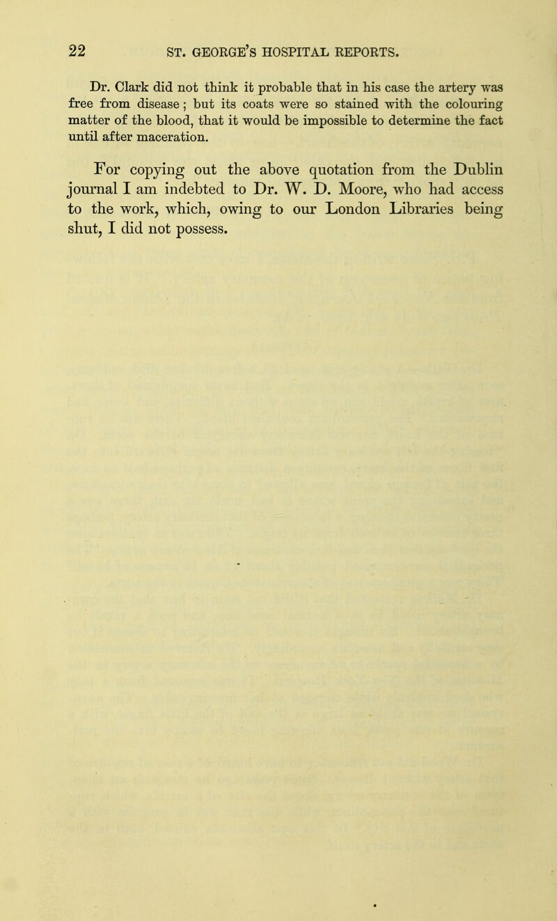 Dr. Clark did not think it probable that in his case the artery was free from disease; but its coats were so stained with the colouring matter of the blood, that it would be impossible to determine the fact until after maceration. For copying out the above quotation from the Dublin journal I am indebted to Dr. W. D. Moore, who had access to the work, which, owing to our London Libraries being shut, I did not possess.