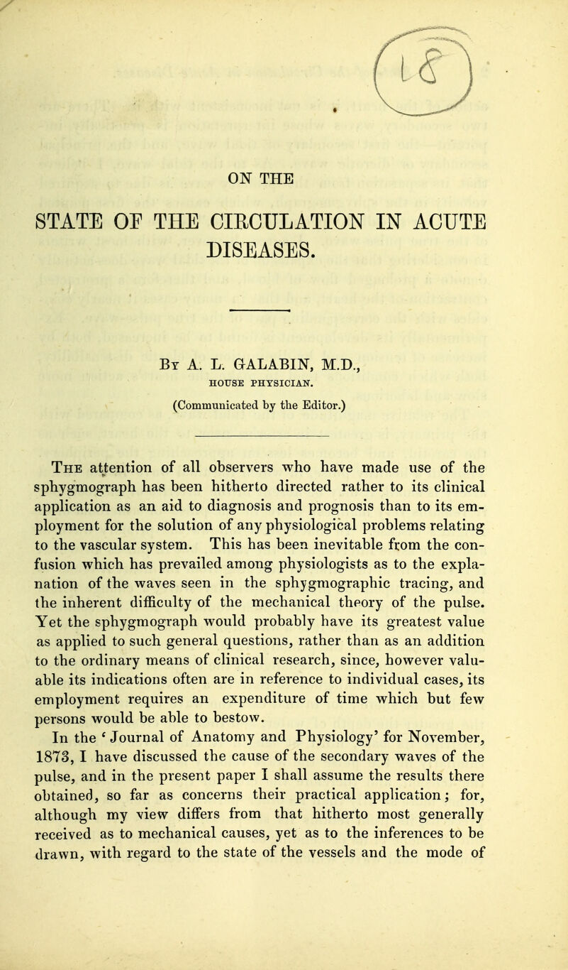 ON THE STATE OP THE CIRCULATION IN ACUTE DISEASES. Bt a. L. GALABIN, M.D., HOrSE PHYSICIAN. (Communicated by the Editor.) The attention of all observers who have made use of the sphygmograph has been hitherto directed rather to its clinical application as an aid to diagnosis and prognosis than to its em- ployment for the solution of any physiological problems relating to the vascular system. This has been inevitable from the con- fusion which has prevailed among physiologists as to the expla- nation of the waves seen in the sphygmographic tracing, and the inherent difficulty of the mechanical theory of the pulse. Yet the sphygmograph would probably have its greatest value as applied to such general questions, rather than as an addition to the ordinary means of clinical research, since, however valu- able its indications often are in reference to individual cases, its employment requires an expenditure of time which but few persons would be able to bestow. In the ' Journal of Anatomy and Physiology' for November, 1873, I have discussed the cause of the secondary waves of the pulse, and in the present paper I shall assume the results there obtained, so far as concerns their practical application; for, although my view differs from that hitherto most generally received as to mechanical causes, yet as to the inferences to be drawn, with regard to the state of the vessels and the mode of