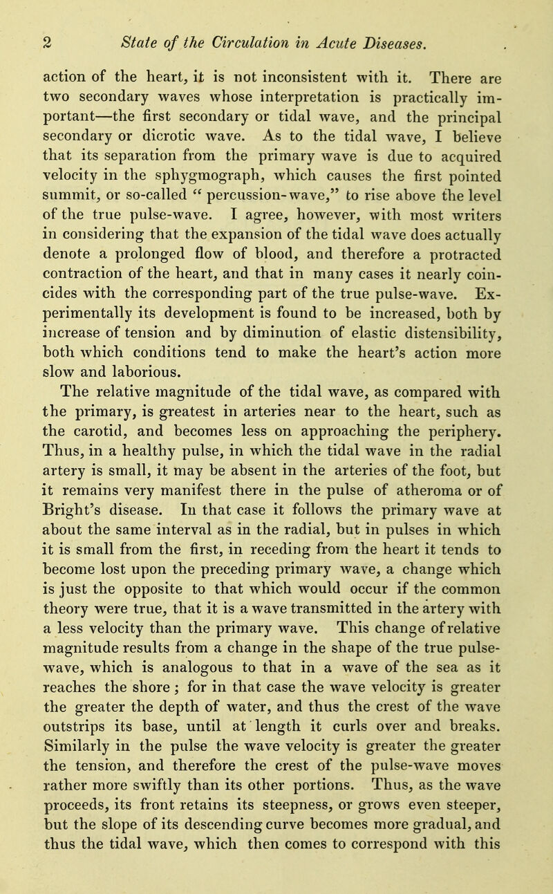 action of the heart, it is not inconsistent with it. There are two secondary waves whose interpretation is practically im- portant—the first secondary or tidal wave, and the principal secondary or dicrotic wave. As to the tidal wave, I believe that its separation from the primary wave is due to acquired velocity in the sphygmograph, which causes the first pointed summit, or so-called  percussion-wave, to rise above the level of the true pulse-wave. I agree, however, with most writers in considering that the expansion of the tidal wave does actually denote a prolonged flow of blood, and therefore a protracted contraction of the heart, and that in many cases it nearly coin- cides with the corresponding part of the true pulse-wave. Ex- perimentally its development is found to be increased, both by increase of tension and by diminution of elastic distensibility, both which conditions tend to make the heart's action more slow and laborious. The relative magnitude of the tidal wave, as compared with the primary, is greatest in arteries near to the heart, such as the carotid, and becomes less on approaching the periphery. Thus, in a healthy pulse, in which the tidal wave in the radial artery is small, it may be absent in the arteries of the foot, but it remains very manifest there in the pulse of atheroma or of Bright's disease. lu that case it folloAvs the primary wave at about the same interval as in the radial, but in pulses in which it is small from the first, in receding from the heart it tends to become lost upon the preceding primary wave, a change which is just the opposite to that which would occur if the common theory were true, that it is a wave transmitted in the artery with a less velocity than the primary wave. This change of relative magnitude results from a change in the shape of the true pulse- wave, which is analogous to that in a wave of the sea as it reaches the shore j for in that case the wave velocity is greater the greater the depth of water, and thus the crest of the wave outstrips its base, until at length it curls over and breaks. Similarly in the pulse the wave velocity is greater the greater the tension, and therefore the crest of the pulse-wave moves rather more swiftly than its other portions. Thus, as the wave proceeds, its front retains its steepness, or grows even steeper, but the slope of its descending curve becomes more gradual, and thus the tidal wave, which then comes to correspond with this