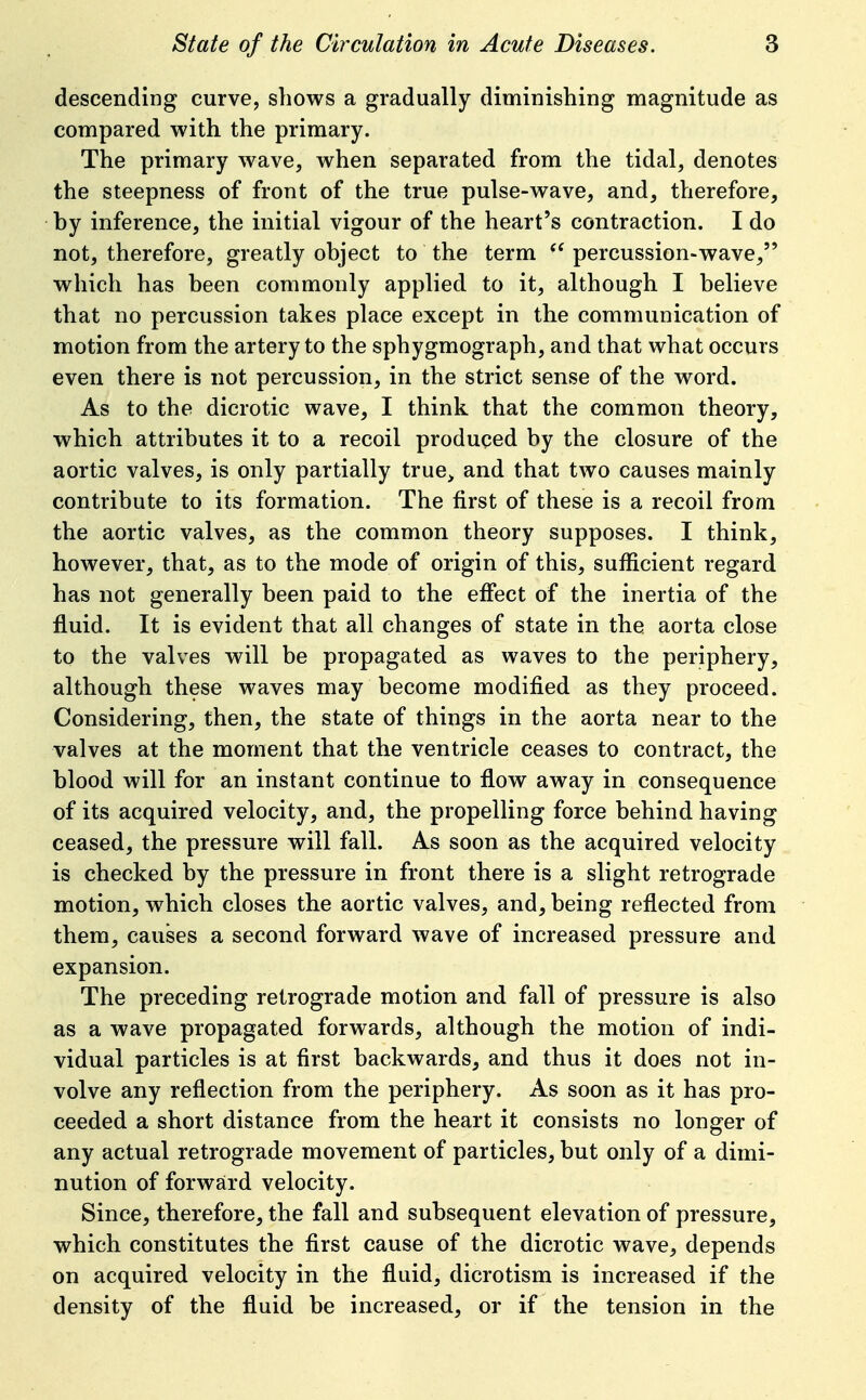 descending curve, shows a gradually diminishing magnitude as compared with the primary. The primary wave, when separated from the tidal, denotes the steepness of front of the true pulse-wave, and, therefore, by inference, the initial vigour of the heart's contraction. I do not, therefore, greatly object to the term percussion-wave, which has been commonly applied to it, although I believe that no percussion takes place except in the communication of motion from the artery to the sphygmograph, and that what occurs even there is not percussion, in the strict sense of the word. As to the dicrotic wave, I think that the common theory, which attributes it to a recoil produced by the closure of the aortic valves, is only partially true^ and that two causes mainly contribute to its formation. The first of these is a recoil from the aortic valves, as the common theory supposes. I think, however, that, as to the mode of origin of this, sufficient regard has not generally been paid to the effect of the inertia of the fluid. It is evident that all changes of state in the aorta close to the valves will be propagated as waves to the periphery, although these waves may become modified as they proceed. Considering, then, the state of things in the aorta near to the valves at the moment that the ventricle ceases to contract, the blood will for an instant continue to flow away in consequence of its acquired velocity, and, the propelling force behind having ceased, the pressure will fall. As soon as the acquired velocity is checked by the pressure in front there is a slight retrograde motion, which closes the aortic valves, and, being reflected from them, causes a second forward wave of increased pressure and expansion. The preceding retrograde motion and fall of pressure is also as a wave propagated forwards, although the motion of indi- vidual particles is at first backwards, and thus it does not in- volve any reflection from the periphery. As soon as it has pro- ceeded a short distance from the heart it consists no longer of any actual retrograde movement of particles, but only of a dimi- nution of forward velocity. Since, therefore, the fall and subsequent elevation of pressure, which constitutes the first cause of the dicrotic wave, depends on acquired velocity in the fluid, dicrotism is increased if the density of the fluid be increased, or if the tension in the