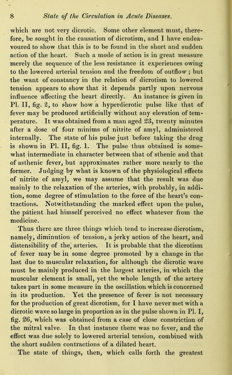 which are not very dicrotic. Some other element must, there- fore, be sought in the causation of dicrotism, and I have endea- voured to show that this is to be found in the short and sudden action of the heart. Such a mode of action is in great measure merely the sequence of the less resistance it experiences owing to the lowered arterial tensiou and the freedom of outflow ; but the want of constancy in the relation of dicrotism to lowered tension appears to show that it depends partly upon nervous influence affecting the heart directly. An instance is given in PI. II, fig. 2, to show how a hyperdicrotic pulse like that of fever may be produced artificially without any elevation of tem- perature. It was obtained from a man aged 23, twenty minutes after a dose of four minims of nitrite of amyl, administered internally. The state of his pulse just before taking the drug is shown in PI. II, fig. 1. The pulse thus obtained is some- what intermediate in character between that of sthenic and that of asthenic fever, but approximates rather more nearly to the former. Judging by what is known of the physiological effects of nitrite of amyl, we may assume that the result was due mainly to the relaxation of the arteries, with probably, in addi- tion, some degree of stimulation to the force of the heart's con- tractions. Notwithstanding the marked effect upon the pulse, the patient had himself perceived no effect whatever from the medicine. Thus there are three things which tend to increase dicrotism, namely, diminution of tension, a jerky action of the heart, and distensibility of the arteries. It is probable that the dicrotism of fever may be in some degree promoted by a change in the last due to muscular relaxation, for although the dicrotic wave must be mainly produced in the largest arteries, in which the muscular element is small, yet the whole length of the artery takes part in some measure in the oscillation which is concerned in its production. Yet the presence of fever is not necessary for the production of great dicrotism, for I have never met with a dicrotic wave so large in proportion as in the pulse shown in PL I, fig. 26, which was obtained from a case of close constriction of the mitral valve. In that instance there was no fever, and the effect was due solely to lowered arterial tension, combined with the short sudden contractions of a dilated heart. The state of things, then, which calls forth the greatest