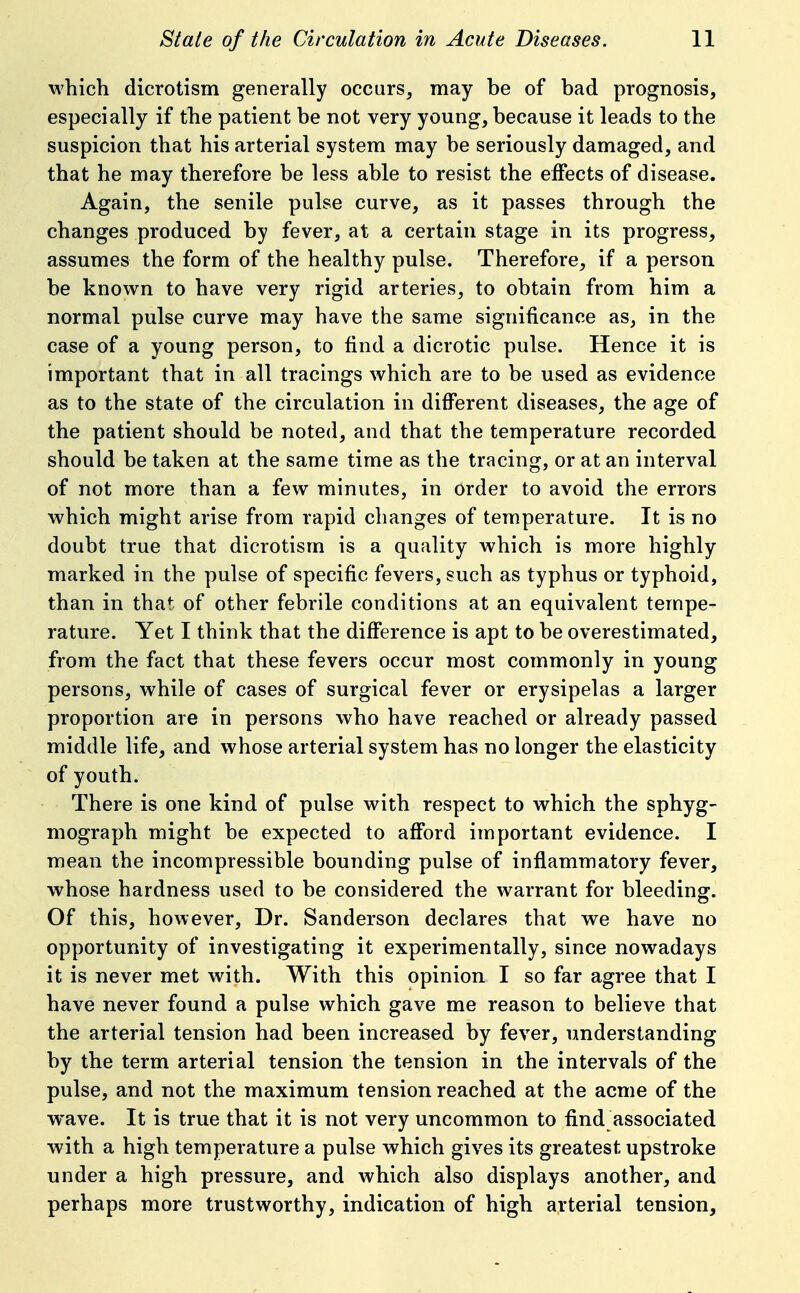 which dicrotism generally occurs, may be of bad prognosis, especially if the patient be not very young, because it leads to the suspicion that his arterial system may be seriously damaged, and that he may therefore be less able to resist the elFects of disease. Again, the senile pulse curve, as it passes through the changes produced by fever, at a certain stage in its progress, assumes the form of the healthy pulse. Therefore, if a person be known to have very rigid arteries, to obtain from him a normal pulse curve may have the same significance as, in the case of a young person, to find a dicrotic pulse. Hence it is important that in all tracings which are to be used as evidence as to the state of the circulation in different diseases, the age of the patient should be noted, and that the temperature recorded should be taken at the same time as the tracing, or at an interval of not more than a few minutes, in order to avoid the errors which might arise from rapid changes of temperature. It is no doubt true that dicrotism is a quality which is more highly marked in the pulse of specific fevers, such as typhus or typhoid, than in that of other febrile conditions at an equivalent tempe- rature. Yet I think that the difference is apt to be overestimated, from the fact that these fevers occur most commonly in young persons, while of cases of surgical fever or erysipelas a larger proportion are in persons who have reached or already passed middle life, and whose arterial system has no longer the elasticity of youth. There is one kind of pulse with respect to which the sphyg- mograph might be expected to afford important evidence. I mean the incompressible bounding pulse of inflammatory fever, whose hardness used to be considered the warrant for bleeding. Of this, however. Dr. Sanderson declares that we have no opportunity of investigating it experimentally, since nowadays it is never met with. With this opinion 1 so far agree that I have never found a pulse which gave me reason to believe that the arterial tension had been increased by fever, understanding by the term arterial tension the tension in the intervals of the pulse, and not the maximum tension reached at the acme of the wave. It is true that it is not very uncommon to find associated with a high temperature a pulse which gives its greatest upstroke under a high pressure, and which also displays another, and perhaps more trustworthy, indication of high arterial tension.