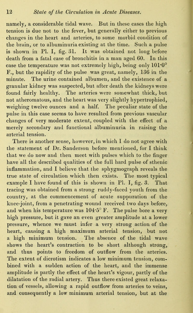 namely, a considerable tidal wave. But in these cases the high tension is due not to the fever, but generally either to previous changes in the heart and arteries, to some morbid condition of the brain, or to albuminuria existing at the time. Such a pulse is shown in PI. I, fig. 31. It was obtained not long before death from a fatal case of bronchitis in a man aged 60. In this case the temperature was not extremely high, being only 101*0° F., but the rapidity of the pulse was great, namely, 136 in the minute. The urine contained albumen, and the existence of a granular kidney was suspected, but after death the kidneys were found fairly healthy. The arteries were somewhat thick, but not atheromatous, and the heart was very slightly hypertrophied, weighing twelve ounces and a half. The peculiar state of the pulse in this case seems to have resulted from previous vascular changes of very moderate extent, coupled with the effect of a merely secondary and functional albuminuria in raising the arterial tension. There is another sense, however, in which I do not agree Avith the statement of Dr. Sanderson before mentioned, for I think that we do now and then meet with pulses which to the finger have all the described qualities of the full hard pulse of sthenic inflammation, and I believe that the sphygmograph reveals the true state of circulation which then exists. The most typical example I have found of this is shown in PI. I, fig. 3. That tracing was obtained from a strong ruddy-faced youth from the country, at the commencement of acute suppuration of the knee-joint, from a penetrating wound received two days before, and when his temperature was 104*5° F. The pulse bore a very high pressure, but it gave an even greater amplitude at a lower pressure, whence we must infer a very strong action of the heart, causing a high maximum arterial tension, but not a high minimum tension. The absence of the tidal wave shows the hearths contraction to be short although strong, and thus points to freedom of outflow from the arteries. The extent of dicrotism indicates a low minimum tension, com- bined with a sudden action of the heart, and the immense amplitude is partly the effect of the heart's vigour, partly of the dilatation of the radial artery. Thus there existed great relaxa- tion of vessels, allowing a rapid outflow from arteries to veins, and consequently a low minimum arterial tension, but at the