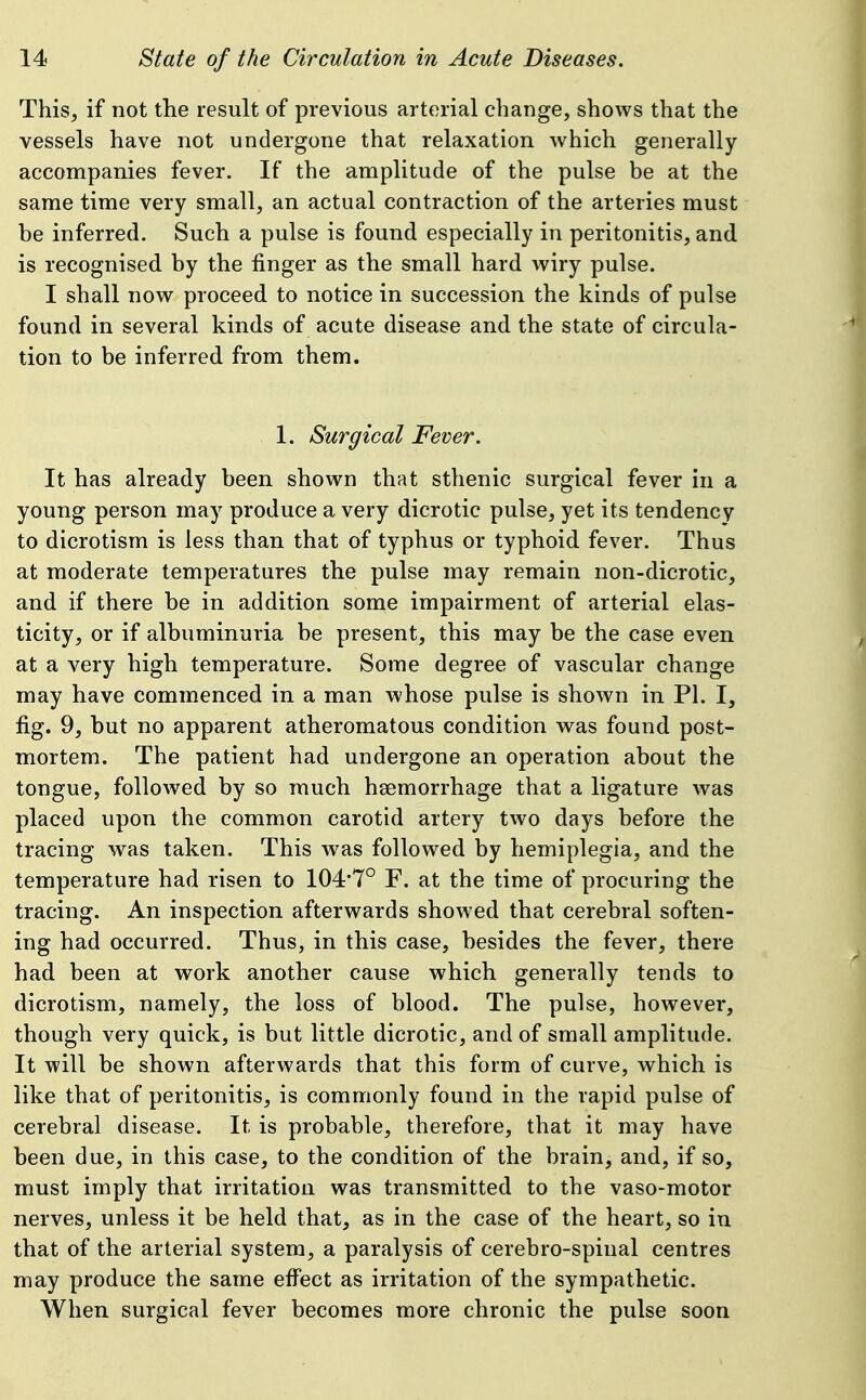 This, if not the result of previous arterial change, shows that the vessels have not undergone that relaxation which generally accompanies fever. If the amplitude of the pulse be at the same time very small, an actual contraction of the arteries must be inferred. Such a pulse is found especially in peritonitis, and is recognised by the finger as the small hard wiry pulse. I shall now proceed to notice in succession the kinds of pulse found in several kinds of acute disease and the state of circula- tion to be inferred from them. 1. Surgical Fever. It has already been shown that sthenic surgical fever in a young person may produce a very dicrotic pulse, yet its tendency to dicrotism is less than that of typhus or typhoid fever. Thus at moderate temperatures the pulse may remain non-dicrotic, and if there be in addition some impairment of arterial elas- ticity, or if albuminuria be present, this may be the case even at a very high temperature. Some degree of vascular change may have commenced in a man whose pulse is shown in PI. I, fig. 9, but no apparent atheromatous condition was found post- mortem. The patient had undergone an operation about the tongue, followed by so much haemorrhage that a ligature was placed upon the common carotid artery two days before the tracing was taken. This was followed by hemiplegia, and the temperature had risen to 104'7° F. at the time of procuring the tracing. An inspection afterwards showed that cerebral soften- ing had occurred. Thus, in this case, besides the fever, there had been at work another cause which generally tends to dicrotism, namely, the loss of blood. The pulse, however, though very quick, is but little dicrotic, and of small amplitude. It will be shown afterwards that this form of curve, which is like that of peritonitis, is commonly found in the rapid pulse of cerebral disease. It is probable, therefore, that it may have been due, in this case, to the condition of the brain, and, if so, must imply that irritation was transmitted to the vaso-motor nerves, unless it be held that, as in the case of the heart, so in that of the arterial system, a paralysis of cerebro-spinal centres may produce the same efi'ect as irritation of the sympathetic. When surgical fever becomes more chronic the pulse soon