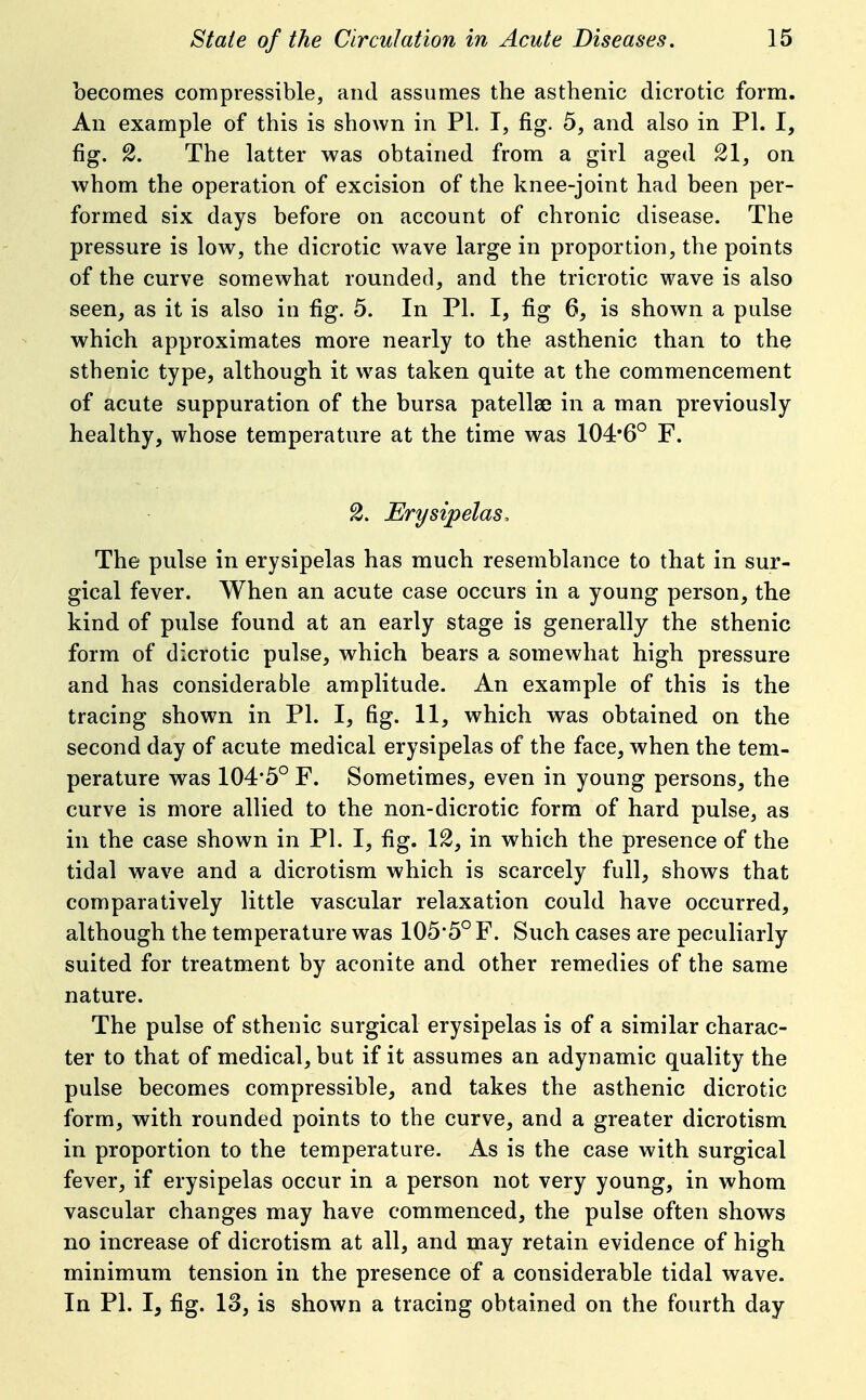 becomes compressible, and assumes the asthenic dicrotic form. An example of this is shown in PL I, fig. 5, and also in PL I, fig. The latter was obtained from a girl aged 21, on whom the operation of excision of the knee-joint had been per- formed six days before on account of chronic disease. The pressure is low, the dicrotic wave large in proportion, the points of the curve somewhat rounded, and the tricrotic wave is also seen, as it is also in fig. 5. In PL I, fig 6, is shown a pulse which approximates more nearly to the asthenic than to the sthenic type, although it was taken quite at the commencement of acute suppuration of the bursa patellae in a man previously healthy, whose temperature at the time was 104*6° F. 2. Erysipelas, The pulse in erysipelas has much resemblance to that in sur- gical fever. When an acute case occurs in a young person, the kind of pulse found at an early stage is generally the sthenic form of dicrotic pulse, which bears a somewhat high pressure and has considerable amplitude. An example of this is the tracing shown in PL I, fig. 11, which was obtained on the second day of acute medical erysipelas of the face, when the tem- perature was 104*5° F. Sometimes, even in young persons, the curve is more allied to the non-dicrotic form of hard pulse, as in the case shown in PL I, fig. 12, in which the presence of the tidal wave and a dicrotism which is scarcely full, shows that comparatively little vascular relaxation could have occurred, although the temperature was 105*5° F. Such cases are peculiarly suited for treatment by aconite and other remedies of the same nature. The pulse of sthenic surgical erysipelas is of a similar charac- ter to that of medical, but if it assumes an adynamic quality the pulse becomes compressible, and takes the asthenic dicrotic form, with rounded points to the curve, and a greater dicrotism in proportion to the temperature. As is the case with surgical fever, if erysipelas occur in a person not very young, in whom vascular changes may have commenced, the pulse often shows no increase of dicrotism at all, and may retain evidence of high minimum tension in the presence of a considerable tidal wave. In PL I, fig. 13, is shown a tracing obtained on the fourth day