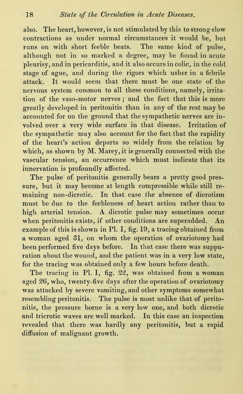 also. The heart, however, is not stimulated by this to strong slow contractions as under normal circumstances it would be, but runs on with short feeble beats. The same kind of pulse, although not in so marked a degree, may be found in acute pleurisy, and in pericarditis, and it also occurs in colic, in the cold stage of ague, and during the rigors which usher in a febrile attack. It would seem that there must be one state of the nervous system common to all these conditions, namely, irrita- tion of the vaso-motor nerves; and the fact that this is more greatly developed in peritonitis than in any of the rest may be accounted for on the ground that the sympathetic nerves are in- volved over a very wide surface in that disease. Irritation of the sympathetic may also account for the fact that the rapidity of the heart's action departs so widely from the relation by which, as shown by M. Marey, it is generally connected with the vascular tension, an occurrence which must indicate that its innervation is profoundly affected. The pulse of peritonitis generally bears a pretty good pres- sure, but it may become at length compressible while still re- maining non-dicrotic. , In that case the absence of dicrotism must be due to the feebleness of heart action rather than to high arterial tension. A dicrotic pulse may sometimes occur when peritonitis exists, if other conditions are superadded. An example of this is shown in PI. I, fig. 19, a tracing obtained from a woman aged 81, on whom the operation of ovariotomy had been performed five days before. In that case there was suppu- ration about the wound, and the patient was in a very low state, for the tracing was obtained only a few hours before death. The tracing in PI. I, fig. S^, was obtained from a woman aged %Qy who, twenty-five days after the operation of ovariotomy was attacked by severe vomiting, and other symptoms somewhat resembling peritonitis. The pulse is most unlike that of perito- nitis, the pressure borne is a very low one, and both dicrotic and tricrotic waves are well marked. In this case an inspection revealed that there was hardly any peritonitis, but a rapid diff'usion of malignant grow^th.