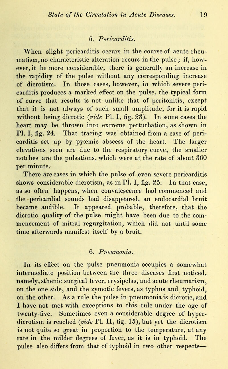 5. Pericarditis. When slight pericarditis occurs in the course of acute rheu- matism, no characteristic alteration recurs in the pulse; if, how- ever, it be more considerable, there is generally an increase in the rapidity of the pulse without any corresponding increase of dicrotism. In those cases, however, in which severe peri- carditis produces a marked effect on the pulse, the typical form of curve that results is not unlike that of peritonitis, except that it is not always of such small amplitude, for it is rapid without being dicrotic (vide PL I, fig. 23). In some cases the heart may be thrown into extreme perturbation, as shown in PI. I, fig. 24. That tracing was obtained from a case of peri- carditis set up by pyeemic abscess of the heart. The larger elevations seen are due to the respiratory curve, the smaller notches are the pulsations, which were at the rate of about 360 per minute. There are cases in which the pulse of even severe pericarditis shows considerable dicrotism, as in PL I, fig. 25. In that case, as so often happens, when convalescence had commenced and the pericardial sounds had disappeared, an endocardial bruit became audible. It appeared probable, therefore, that the dicrotic quality of the pulse might have been due to the com- mencement of mitral regurgitation, which did not until some time afterwards manifest itself by a bruit. 6. Pneumonia. In its effect on the pulse pneumonia occupies a somewhat intermediate position between the three diseases first noticed, namely, sthenic surgical fever, erysipelas, and acute rheumatism, on the one side, and the zymotic fevers, as typhus and typhoid, on the other. As a rule the pulse in pneumonia is dicrotic, and I have not met with exceptions to this rule under the age of twenty-five. Sometimes even a considerable degree of hyper- dicrotism is reached (vide PL II, fig. 15), but yet the dicrotism is not quite so great in proportion to the temperature, at any rate in the milder degrees of fever, as it is in typhoid. The pulse also differs from that of typhoid in two other respects—