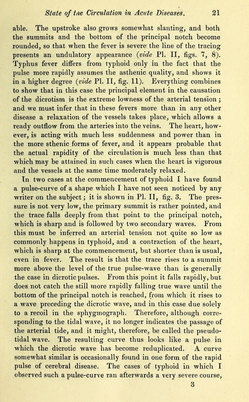 able. The upstroke also grows somewhat slanting, and both the summits and the bottom of the principal notch become rounded, so that when the fever is severe the line of the tracing presents an undulatory appearance (vide PI. II, figs. 7, 8). Typhus fever differs from typhoid only in the fact that the pulse more rapidly assumes the asthenic quality, and shows it in a higher degree {vide PI. II, fig. 11). Everything combines to show^ that in this case the principal element in the causation of the dicrotism is the extreme lowness of the arterial tension ; and we must infer that in these fevers more than in any other disease a relaxation of the vessels takes place, which allows a ready outflow from the arteries into the veins. The heart, how- ever^ is acting with much less suddenness and power than in the more sthenic forms of fever, and it appears probable that the actual rapidity of the circulation is much less than that which may be attained in such cases vs^hen the heart is vigorous and the vessels at the same time moderately relaxed. In two cases at the commencement of typhoid I have found a pulse-curve of a shape which I have not seen noticed by any writer on the subject; it is shown in PI. II, fig. 3. The pres- sure is not very low, the primary summit is rather pointed, and the trace falls deeply from that point to the principal notch, which is sharp and is followed by two secondary waves. From this must be inferred an arterial tension not quite so low as commonly happens in typhoid, and a contraction of the heart, which is sharp at the commencement, but shorter than is usual, even in fever. The result is that the trace rises to a summit more above the level of the true pulse-wave than is generally the case in dicrotic pulses. From this point it falls rapidly, but does not catch the still more rapidly falling true wave until the bottom of the principal notch is reached, from which it rises to a w^ave preceding the dicrotic wave, and in this case due solely to a recoil in the sphygmograph. Therefore, although corre- sponding to the tidal wave, it no longer indicates the passage of the arterial tide, and it might, therefore, be called the pseudo- tidal wave. The resulting curve thus looks like a pulse in which the dicrotic wave has become reduplicated. A curve somewhat similar is occasionally found in one form of the rapid pulse of cerebral disease. The cases of typhoid in which I observed such a pulse-curve ran afterwards a very severe course, 3