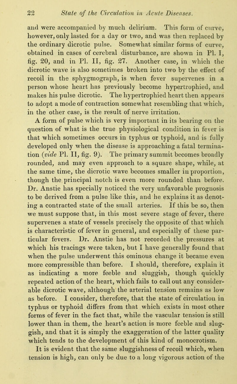 and were accompanied by much delirium. This form of curve, however, only lasted for a day or two, and was then replaced by the ordinary dicrotic pulse. Somewhat similar forms of curve, obtained in cases of cerebral disturbance, are shown in PI. I, fig. 20, and in PI. II, fig. 27. Another case, in which the dicrotic wave is also sometimes broken into two by the effect of recoil in the sphygmograph, is when fever supervenes in a person whose heart has previously become hypertrophied, and makes his pulse dicrotic. The hypertrophied heart then appears to adopt a mode of contraction somewhat resembling that which, in the other case, is the result of nerve irritation. A form of pulse which is very important in its bearing on the question of what is the true physiological condition in fever is that which sometimes occurs in typhus or typhoid, and is fully developed only when the disease is approaching a fatal termina- tion {vide PI. II, fig. 9). The primary summit becomes broadly rounded, and may even approach to a square shape, while, at the same time, the dicrotic wave becomes smaller in proportion, though the principal notch is even more rounded than before. Dr. Anstie has specially noticed the very unfavorable prognosis to be derived from a pulse like this, and he explains it as denot- ing a contracted state of the small arteries. If this be so, then we must suppose that, in this most severe stage of fever, there supervenes a state of vessels precisely the opposite of that which is characteristic of fever in general, and especially of these par- ticular fevers. Dr. Anstie has not recorded the pressures at which his tracings were taken, but I have generally found that when the pulse underwent this ominous change it became even more compressible than before. I should, therefore, explain it as indicating a more feeble and sluggish, though quickly repeated action of the heart, which fails to call out any consider- able dicrotic wave, although the arterial tension remains as low . as before. I consider, therefore, that the state of circulation in typhus or typhoid differs from that which exists in most other forms of fever in the fact that, while the vascular tension is still lower than in them, the heart's action is more feeble and slug- gish, and that it is simply the exaggeration of the latter quality which tends to the development of this kind of monocrotism. It is evident that the same sluggishness of recoil which, when tension is high, can only be due to a long vigorous action of the