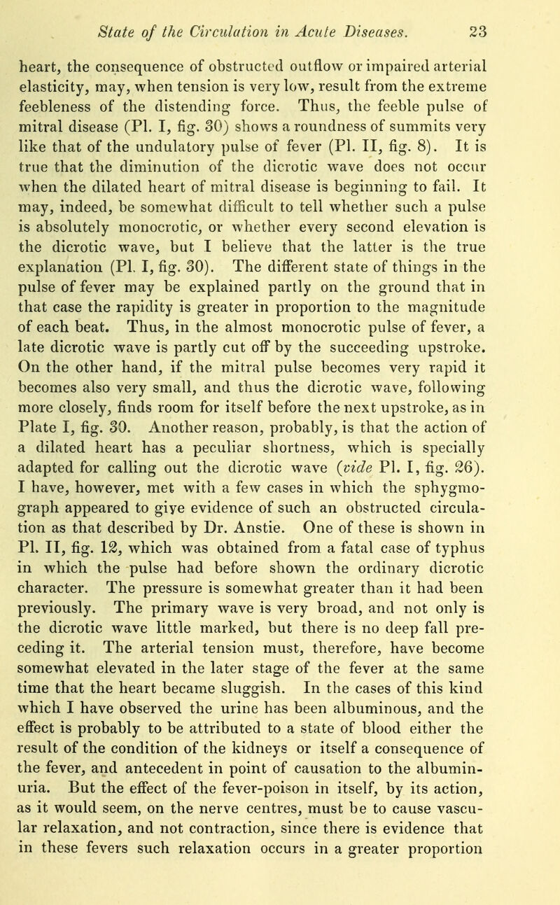 heart, the consequence of obstructed outflow or impaired arterial elasticity, may, when tension is very low, result from the extreme feebleness of the distending force. Thus, the feeble pulse of mitral disease (PI. I, fig. 30) shows a roundness of summits very like that of the undulatory pulse of fever (PI. II, fig. 8). It is true that the diminution of the dicrotic wave does not occur when the dilated heart of mitral disease is beginning to fail. It may, indeed, be somewhat difficult to tell whether such a pulse is absolutely monocrotic, or whether every second elevation is the dicrotic wave, but I believe that the latter is the true explanation (PI. I, fig. 30). The different state of things in the pulse of fever may be explained partly on the ground that in that case the rapidity is greater in proportion to the magnitude of each beat. Thus, in the almost monocrotic pulse of fever, a late dicrotic wave is partly cut off by the succeeding upstroke. On the other hand, if the mitral pulse becomes very rapid it becomes also very small, and thus the dicrotic wave, following more closely, finds room for itself before the next upstroke, as in Plate I, fig. 30. Another reason, probably, is that the action of a dilated heart has a peculiar shortness, which is specially adapted for calling out the dicrotic wave (vide PI. I, fig. 26). I have, however, met with a few cases in which the sphygmo- graph appeared to giye evidence of such an obstructed circula- tion as that described by Dr. Anstie. One of these is shown in PI. II, fig. 12, which was obtained from a fatal case of typhus in which the pulse had before shown the ordinary dicrotic character. The pressure is somewhat greater than it had been previously. The primary wave is very broad, and not only is the dicrotic wave little marked, but there is no deep fall pre- ceding it. The arterial tension must, therefore, have become somewhat elevated in the later stage of the fever at the same time that the heart became sluggish. In the cases of this kind which I have observed the urine has been albuminous, and the effect is probably to be attributed to a state of blood either the result of the condition of the kidneys or itself a consequence of the fever, and antecedent in point of causation to the albumin- uria. But the effect of the fever-poison in itself, by its action, as it would seem, on the nerve centres, must be to cause vascu- lar relaxation, and not contraction, since there is evidence that in these fevers such relaxation occurs in a greater proportion