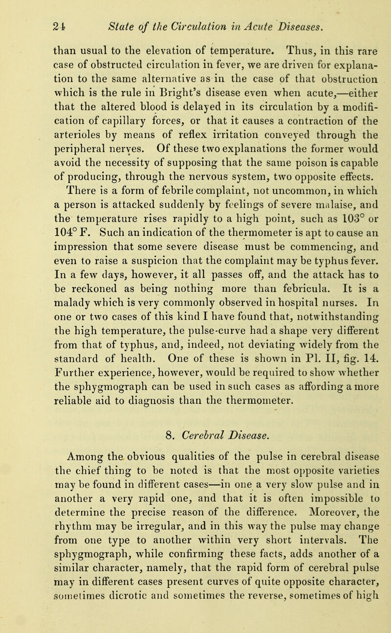 than usual to the elevation of temperature. Thus, in this rare case of obstructed circulation in fever, we are driven for explana- tion to the same alternative as in the case of that obstruction which is the rule in Bright's disease even when acute,—either that the altered blood is delayed in its circulation by a modifi- cation of capillary forces, or that it causes a contraction of the arterioles by means of reflex irritation conveyed through the peripheral nerves. Of these two explanations the former would avoid the necessity of supposing that the same poison is capable of producing, through the nervous system, two opposite eff'ects. There is a form of febrile complaint, not uncommon, in Avhich a person is attacked suddenly by feelings of severe malaise, and the temperature rises rapidly to a high point, such as 108° or 104° F. Such an indication of the thermometer is apt to cause an impression that some severe disease must be commencing, and even to raise a suspicion that the complaint may be typhus fever. In a few days, however, it all passes off, and the attack has to be reckoned as being nothing more than febricula. It is a malady which is very commonly observed in hospital nurses. In one or two cases of this kind I have found that, notwithstanding the high temperature, the pulse-curve had a shape very different from that of typhus, and, indeed, not deviating widely from the standard of health. One of these is shown in PI. II, fig. 14. Further experience, however, would be required to show whether the sphygmograph can be used in such cases as aff'ording a more reliable aid to diagnosis than the thermometer. 8. Cerebral Disease. Among the obvious qualities of the pulse in cerebral disease the chief thing to be noted is that the most opposite varieties may be found in diff'erent cases—in one a very slow pulse and in another a very rapid one, and that it is often impossible to determine the precise reason of the difference. Moreover, the rhythm may be irregular, and in this way the pulse may change from one type to another within very short intervals. The sphygmograph, while confirming these facts, adds another of a similar character, namely, that the rapid form of cerebral pulse may in different cases present curves of quite opposite character, sometimes dicrotic and sometimes the reverse, sometimes of high